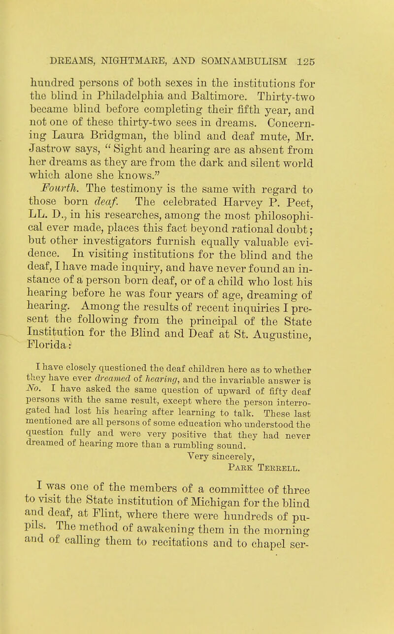 huudred persons of both sexes in the institutions for the blind in Philadelphia and Baltimore. Thirty-two became blind before completing their fifth year, and not one of these thirty-two sees in dreams. Concern- ing Laura Bridgman, the blind and deaf mute, Mr. Jastrow says, Sight and hearing are as absent from her dreams as they are from the dark and silent world which alone she knows. Fourth. The testimony is the same with regard to those born deaf. The celebrated Harvey P. Peet, LL. D., in his researches, among the most philosophi- cal ever made, places this fact beyond rational doubt; but other investigators furnish equally valuable evi- dence. In visiting institutions for the blind and the deaf, I have made inquiry, and have never found an in- stance of a person born deaf, or of a child who lost his hearing before he was four years of age, dreaming of hearing. Among the results of recent inquiries I pre- sent the following from the principal of the State Institution for the Blind and Deaf at St. Augustine, Florida: I have closely questioned the deaf children here as to whether they have ever dreamed of hearing, and the invariable answer is No. I have asked the same question of upward of fifty deaf persons with the same result, except where the person interro- gated had lost his hearing after learning to talk. These last mentioned are all persons of some education who understood the question fully and were very positive that they had never dreamed of hearing more than a rumbling sound. Very sincerely, Park Terbell. I was one of the members of a committee of three to visit the State institution of Michigan for the blind and deaf, at Flint, where there were hundreds of pu- pils. The method of awakening them in the morning and of calling them to recitations and to chapel ser-