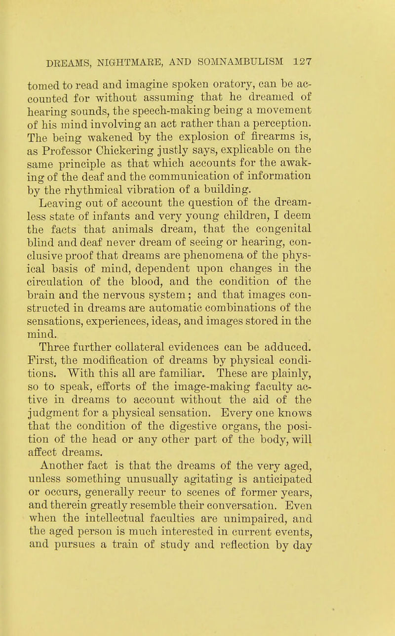 tomed to read and imagine spoken oratory, can be ac- counted for without assuming that he dreamed of hearing sounds, the speech-making being a movement of his mind involving an act rather than a perception. The being wakened by the explosion of firearms is, as Professor Chickering justly says, explicable on the same principle as that which accounts for the awak- ing of the deaf and the communication of information by the rhythmical vibration of a building. Leaving out of account the question of the dream- less state of infants and very young children, I deem the facts that animals dream, that the congenital blind and deaf never dream of seeing or hearing, con- clusive proof that dreams are phenomena of the phys- ical basis of mind, dependent upon changes in the circulation of the blood, and the condition of the brain and the nervous system; and that images con- structed in dreams are automatic combinations of the sensations, experiences, ideas, and images stored in the mind. Three f^^rther collateral evidences can be adduced. First, the modification of dreams by physical condi- tions. With this all are familiar. These are plainly, so to speak, efforts of the image-making faculty ac- tive in dreams to account without the aid of the judgment for a physical sensation. Every one knows that the condition of the digestive organs, the posi- tion of the head or any other part of the body, will affect dreams. Another fact is that the dreams of the very aged, unless something unusually agitating is anticipated or occurs, generally recur to scenes of former years, and therein greatly resemble their conversation. Even when the intellectual faculties are unimpaired, and the aged person is much interested in current events, and pursues a train of study and reflection by day