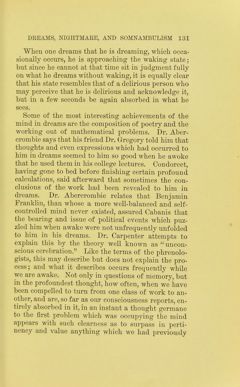 When one dreams that he is dreaming, which occa- sionally occurs, he is approaching the waking state; but since he cannot at that time sit in judgment fully on what he dreams without waking, it is equally clear that his state resembles that of a delirious person who may perceive that he is delirious and acknowledge it, but in a few seconds be again absorbed in what he sees. Some of the most interesting achievements of the mind in dreams are the composition of poetry and the working out of mathematical problems. Dr. Aber- crombie says that his friend Dr. Gregory told him that thoughts and even expressions which had occurred to him in dreams seemed to him so good when he awoke that he used them in his college lectures. Condorcet, having gone to bed before finishing certain profound calculations, said afterward that sometimes the con- clusions of the work had been revealed to him in dreams. Dr. Abercrombie relates that Benjamin Franklin, than whose a more well-balanced and self- controlled mind never existed, assured Cabanis that the bearing and issue of political events which puz- zled him when awake were not unfrequently unfolded to him in his dreams. Dr. Carpenter attempts to explain this by the theory well known as  uncon- scious cerebration. Like the terms of the phrenolo- gists, this may describe but does not explain the pro- cess; and what it describes occurs frequently while we are awake. Not only in questions of memory, but in the profoundest thought, how often, when we have been compelled to turn from one class of work to an- other, and are, so far as our consciousness reports, en- tirely absorbed in it, in an instant a thought germane to the first problem which was occupying the mind appears with such clearness as to surpass in perti- nency and value anything which we had previously