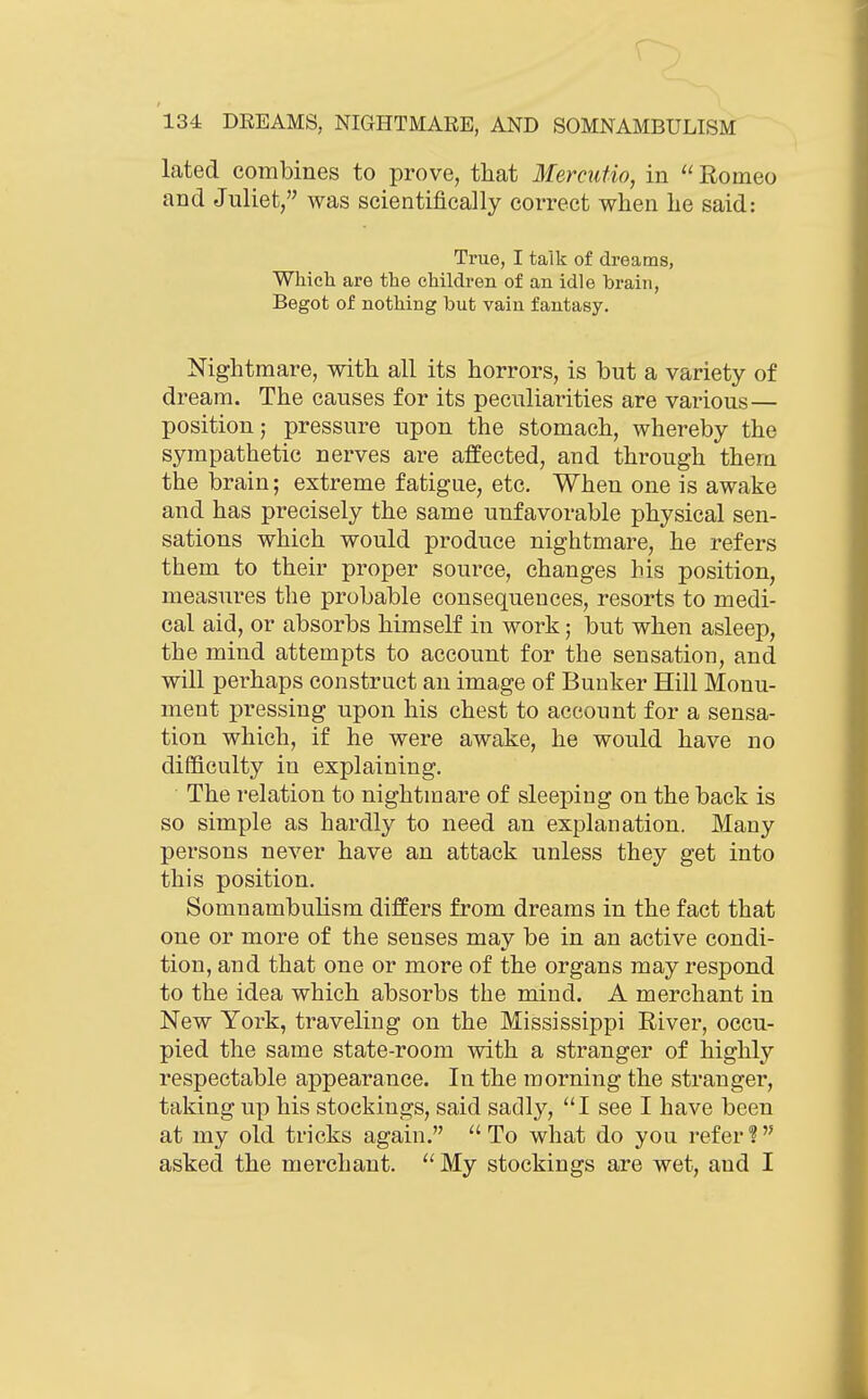 lated combines to prove, that Mercutio, in Romeo and Juliet, was scientifically correct when he said: True, I talk of dreams, WMeh are the children of an idle brain, Begot of nothing but vain fantasy. Nightmare, with all its horrors, is but a variety of dream. The causes for its peculiarities are various— position; pressure upon the stomach, whereby the sympathetic nerves are affected, and through them the brain; extreme fatigue, etc. When one is awake and has precisely the same unfavorable physical sen- sations which would produce nightmare, he refers them to their proper source, changes his position, measures the probable consequences, resorts to medi- cal aid, or absorbs himself in work; but when asleep, the mind attempts to account for the sensation, and will perhaps construct an image of Bunker Hill Monu- ment pressing upon his chest to account for a sensa- tion which, if he were awake, he would have no difficulty in explaining. The relation to nightmare of sleeping on the back is so simple as hardly to need an explanation. Many persons never have an attack unless they get into this position. Somnambulism differs from dreams in the fact that one or more of the senses may be in an active condi- tion, and that one or more of the organs may respond to the idea which absorbs the mind. A merchant in New York, traveling on the Mississippi River, occu- pied the same state-room with a stranger of highly respectable appearance. In the morning the stranger, taking up his stockings, said sadly, I see I have been at my old tricks again. To what do you refer? asked the merchant.  My stockings are wet, and I