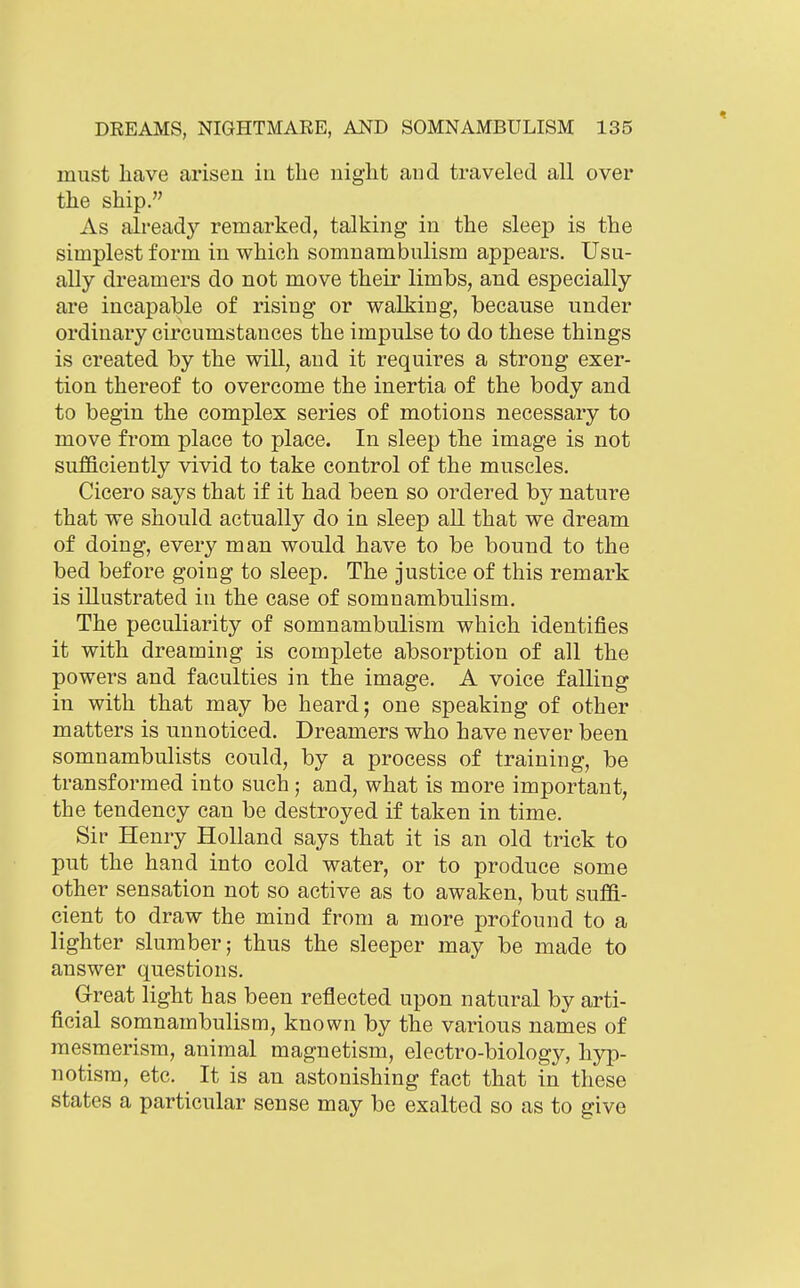 must have arisen in the night and traveled all over the ship. As already remarked, talking in the sleep is the simplest form in which somnambulism appears. Usu- ally dreamers do not move their limbs, and especially are incapable of rising or walking, because under ordinary circumstances the impulse to do these things is created by the will, and it requires a strong exer- tion thereof to overcome the inertia of the body and to begin the complex series of motions necessary to move from place to place. In sleep the image is not sufficiently vivid to take control of the muscles. Cicero says that if it had been so ordered by nature that we should actually do in sleep all that we dream of doing, every man would have to be bound to the bed before going to sleep. The justice of this remark is illustrated in the case of somnambulism. The peculiarity of somnambulism which identifies it with dreaming is complete absorption of all the powers and faculties in the image. A voice falling in with that may be heard; one speaking of other matters is unnoticed. Dreamers who have never been somnambulists could, by a process of training, be transformed into such ; and, what is more important, the tendency can be destroyed if taken in time. Sir Henry Holland says that it is an old trick to put the hand into cold water, or to produce some other sensation not so active as to awaken, but suffi- cient to draw the mind from a more profound to a lighter slumber; thus the sleeper may be made to answer questions. Great light has been reflected upon natural by arti- ficial somnambulism, known by the various names of mesmerism, animal magnetism, electro-biology, hyp- notism, etc. It is an astonishing fact that in these states a particular sense may be exalted so as to give