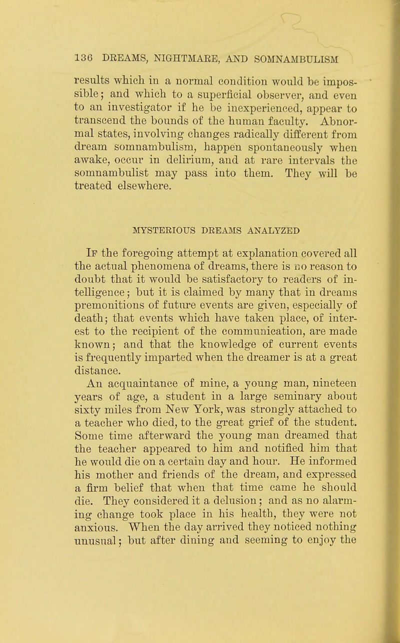 results which in a normal condition would be impos- sible ; and which to a superficial observer, and even to an investigator if he be inexperienced, appear to transcend the bounds of the human faculty. Abnor- mal states, involving changes radically different from dream somnambulism, happen spontaneously when awake, occur in delirium, and at rare intervals the somnambulist may pass into them. They will be treated elsewhere. IVIYSTERIOUS DREAJMS ANALYZED If the foregoing attempt at explanation covered all the actual phenomena of dreams, there is no reason to doubt that it would be satisfactory to readers of in- telligence ; but it is claimed by many that in dreams premonitions of future events are given, especially of death; that events which have taken place, of inter- est to the recipient of the communication, are made known; and that the knowledge of current events is frequently imparted when the dreamer is at a great distance. An acquaintance of mine, a young man, nineteen years of age, a student in a large seminary about sixty miles from New York, was strongly attached to a teacher who died, to the great grief of the student. Some time afterward the young man dreamed that the teacher appeared to him and notified him that he would die on a certain day and hour. He informed his mother and friends of the dream, and expressed a firm belief that when that time came he should die. They considered it a delusion; and as no alarm- ing change took place in his health, they were not anxious. When the day arrived they noticed nothing unusual; but after dining and seeming to enjoy the