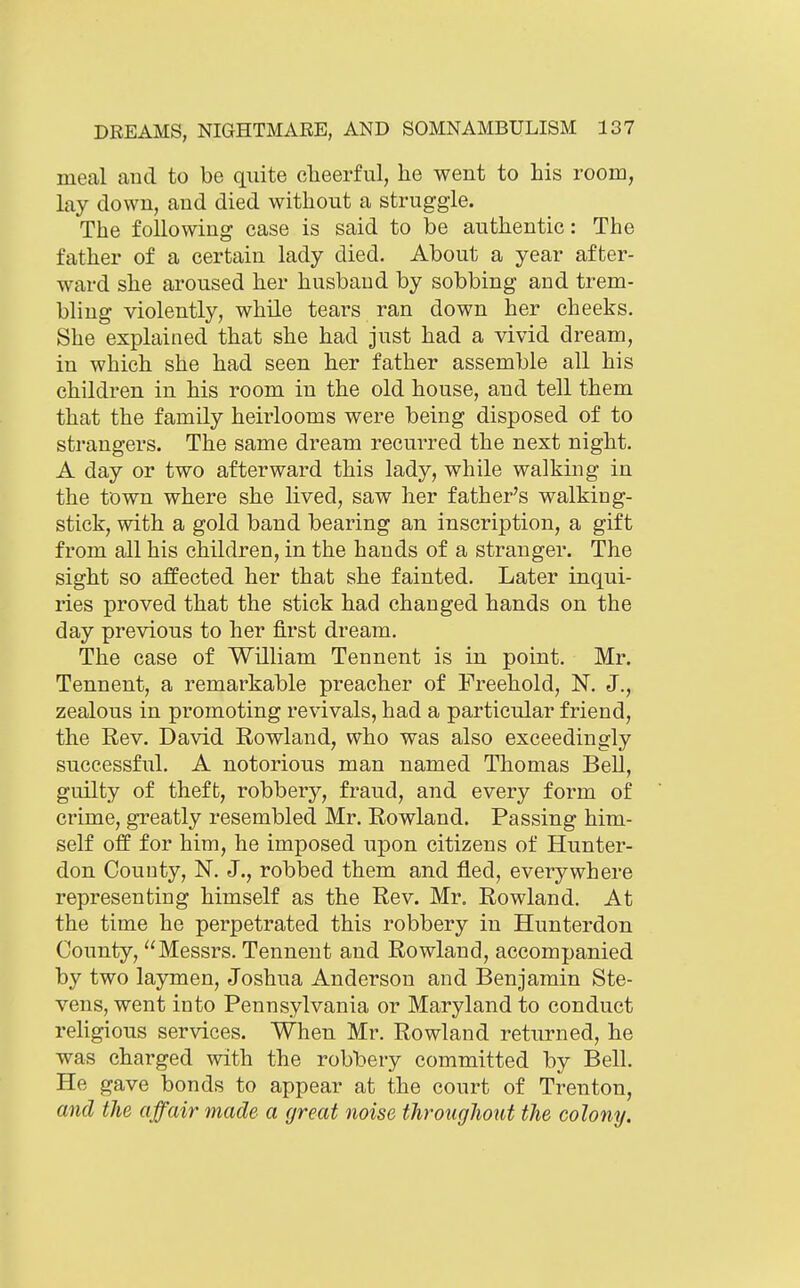 meal aud to be quite clieerful, he went to his room, lay down, aud died without a struggle. The followiug case is said to be authentic: The father of a certain lady died. About a year after- ward she aroused her husbaud by sobbing and trem- bling violently, while tears ran down her cheeks. She explained that she had just had a vivid dream, in which she had seen her father assemble all his children in his room in the old house, and tell them that the family heirlooms were being disposed of to strangers. The same dream recurred the next night. A day or two afterward this lady, while walking in the town where she lived, saw her father's walking- stick, with a gold band bearing an inscription, a gift from all his children, in the hands of a stranger. The sight so affected her that she fainted. Later inqui- ries proved that the stick had changed hands on the day previous to her first dream. The case of William Tennent is in point. Mr. Tennent, a remarkable preacher of Freehold, N. J., zealous in promoting revivals, had a particular friend, the Rev. David Rowland, who was also exceedingly successful. A notorious man named Thomas Bell, guilty of theft, robbery, fraud, and every form of crime, greatly resembled Mr. Rowland. Passing him- self off for him, he imposed upon citizens of Hunter- don County, N. J., robbed them and fled, everywhere representing himself as the Rev. Mr. Rowland. At the time he perpetrated this robbery in Hunterdon County, Messrs. Tennent and Rowland, accompanied by two laymen, Joshua Anderson and Benjamin Ste- vens, went into Pennsylvania or Maryland to conduct reUgious services. When Mr. Rowland returned, he was charged with the robbery committed by Bell. He gave bonds to appear at the court of Trenton, and the affair made a great noise througJiout the colony.