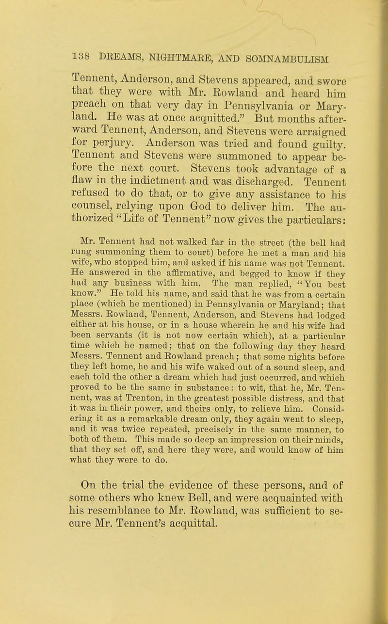 Tennent, Anderson, and Stevens appeared, and swore that they were with Mr. Rowland and heard him preach on that very day in Pennsylvania or Mary- land. He was at once acquitted. But months after- ward Tennent, Anderson, and Stevens were arraigned for perjury. Anderson was tried and found guilty. Tennent and Stevens were summoned to appear be- fore the next court. Stevens took advantage of a flaw in the indictment and was discharged. Tennent refused to do that, or to give any assistance to his counsel, relying upon God to deliver him. The au- thorized Life of Tennent now gives the particulars: Mr. Tennent had not walked far in the street (the bell had rung summoning them to court) before he met a man and his wife, who stopped him, and asked if his name was not Tennent. He answered in the affirmative, and begged to know if they had any business with him. The man replied, You best know. He told his name, and said that he was from a certain place (which he mentioned) in Pennsylvania or Maryland; that Messrs. Rowland, Tennent, Anderson, and Stevens had lodged either at his house, or in a house wherein he and his wife had been servants (it is not now certain which), at a particular time which he named; that on the following day they heard Messrs. Tennent and Rowland preach; that some nights before they left home, he and his wife waked out of a sound sleep, and each told the other a dream which had just occurred, and which proved to be the same in substance: to wit, that he, Mr. Ten- nent, was at Trenton, in the greatest possible distress, and that it was in their power, and theirs only, to relieve him. Consid- ering it as a remarkable dream only, they again went to sleep, and it was twice repeated, precisely in the same manner, to both of them. This made so deep an impression on their minds, that they set off, and here they were, and would know of liim what they were to do. On the trial the evidence of these persons, and of some others who knew Bell, and were acquainted with his resemblance to Mr. Rowland, was sufficient to se- cure Mr. Tennent's acquittal.