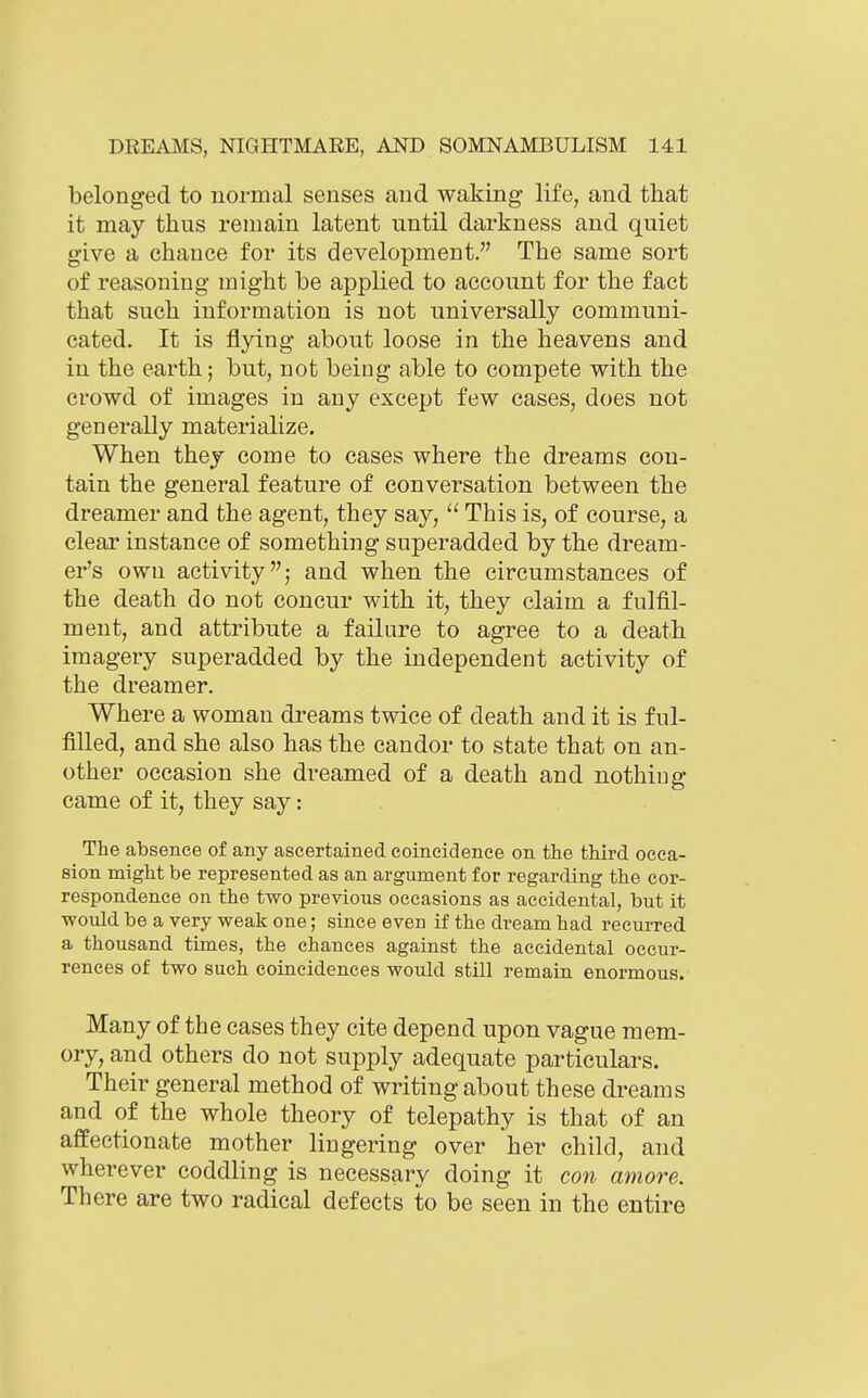 belonged to normal senses and waking life, and that it may thus remain latent until darkness and quiet give a chance for its development. The same sort of reasoning might be applied to account for the fact that such information is not universally communi- cated. It is flying about loose in the heavens and in the earth; but, not being able to compete with the crowd of images in any except few cases, does not generally materialize. When they come to cases where the dreams con- tain the general feature of conversation between the dreamer and the agent, they say,  This is, of course, a clear instance of something superadded by the dream- er's own activity; and when the circumstances of the death do not concur with it, they claim a fulfil- ment, and attribute a failure to agree to a death imagery superadded by the independent activity of the dreamer. Where a woman dreams twice of death and it is ful- filled, and she also has the candor to state that on an- other occasion she dreamed of a death and nothing came of it, they say: The absence of any ascertained coincidence on the third occa- sion might be represented as an argument for regarding the cor- respondence on the two previous occasions as accidental, but it woiild be a very weak one; since even if the dream had recurred a thousand times, the chances against the accidental occur- rences of two such coincidences would still remain enormous. Many of the cases they cite depend upon vague mem- ory, and others do not supply adequate particulars. Their general method of writing about these dreams and of the whole theory of telepathy is that of an affectionate mother lingering over her child, and wherever coddling is necessary doing it con amore. There are two radical defects to be seen in the entire