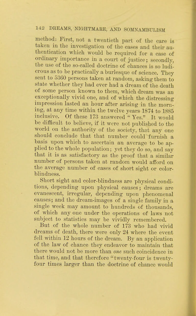 method: First, not a twentieth part of the care is taken in the investigation of the cases and their au- thentication which would be required for a case of ordinary importance in a court of justice; secondly, the use of the so-called doctrine of chances is so ludi- crous as to be practically a burlesque of science. They sent to 5360 persons taken at random, asking them to state whether they had ever had a dream of the death of some person known to them, which dream was an exceptionally vivid one, and of which the distressing impression lasted an hour after arising in the morn- ing, at any time within the twelve years 1874 to 1885 inclusive. Of these 173 answered  Yes. It would be difficult to believe, if it were not published to the world on the authority of the society, that any one should conclude that that number could furnish a basis upon which to ascertain an average to be ap- plied to the whole population; yet they do so, and say that it is as satisfactory as the proof that a similar number of persons taken at random would afford on the average number of cases of short sight or color- blindness. Short sight and color-blindness are physical condi- tions, depending upon physical causes; dreams are evanescent, irregular, depending upon phenomenal causes; and the dream-images of a single family in a single week may amount to hundreds of thousands, of which any one under the operations of laws not subject to statistics may be vividly remembered. But of the whole number of 173 who had vivid dreams of death, there were only 24 where the event fell within 12 hours of the dream. By an application of the law of chance they endeavor to maintain that there would not be more than one such coincidence in that time, and that therefore twenty-four is twenty- four times larger than the doctrine of chance would