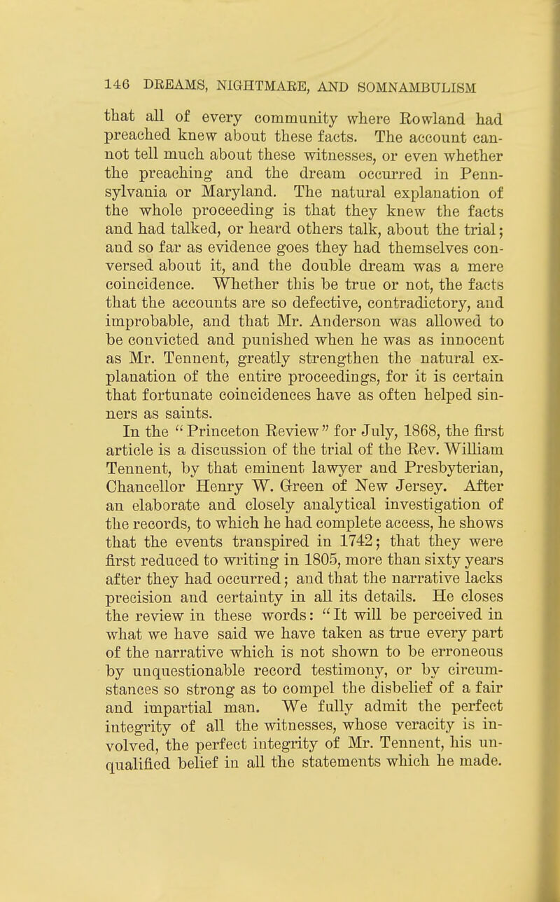 that all of every community where Rowland had preached knew about these facts. The account can- not tell much about these witnesses, or even whether the preaching and the dream occurred in Penn- sylvania or Maryland. The natural explanation of the whole proceeding is that they knew the facts and had talked, or heard others talk, about the trial; and so far as evidence goes they had themselves con- versed about it, and the double dream was a mere coincidence. Whether this be true or not, the facts that the accounts are so defective, contradictory, and improbable, and that Mr. Anderson was allowed to be convicted and punished when he was as innocent as Mr. Tennent, greatly strengthen the natural ex- planation of the entire proceedings, for it is certain that fortunate coincidences have as often helped sin- ners as saints. In the  Princeton Review  for July, 1868, the first article is a discussion of the trial of the Rev. WiUiam Tennent, by that eminent lawj^'er and Presbyterian, Chancellor Henry W. Green of New Jersey. After an elaborate and closely analytical investigation of the records, to which he had complete access, he shows that the events transpired in 1742; that they were first reduced to writing in 1805, more than sixty years after they had occurred; and that the narrative lacks precision and certainty in aU its details. He closes the review in these words:  It will be perceived in what we have said we have taken as true every part of the narrative which is not shown to be erroneous by unquestionable record testimony, or by circum- stances so strong as to compel the disbelief of a fair and impartial man. We fully admit the perfect integrity of all the witnesses, whose veracity is in- volved, the perfect integrity of Mr. Tennent, his un- qualified belief in all the statements which he made.