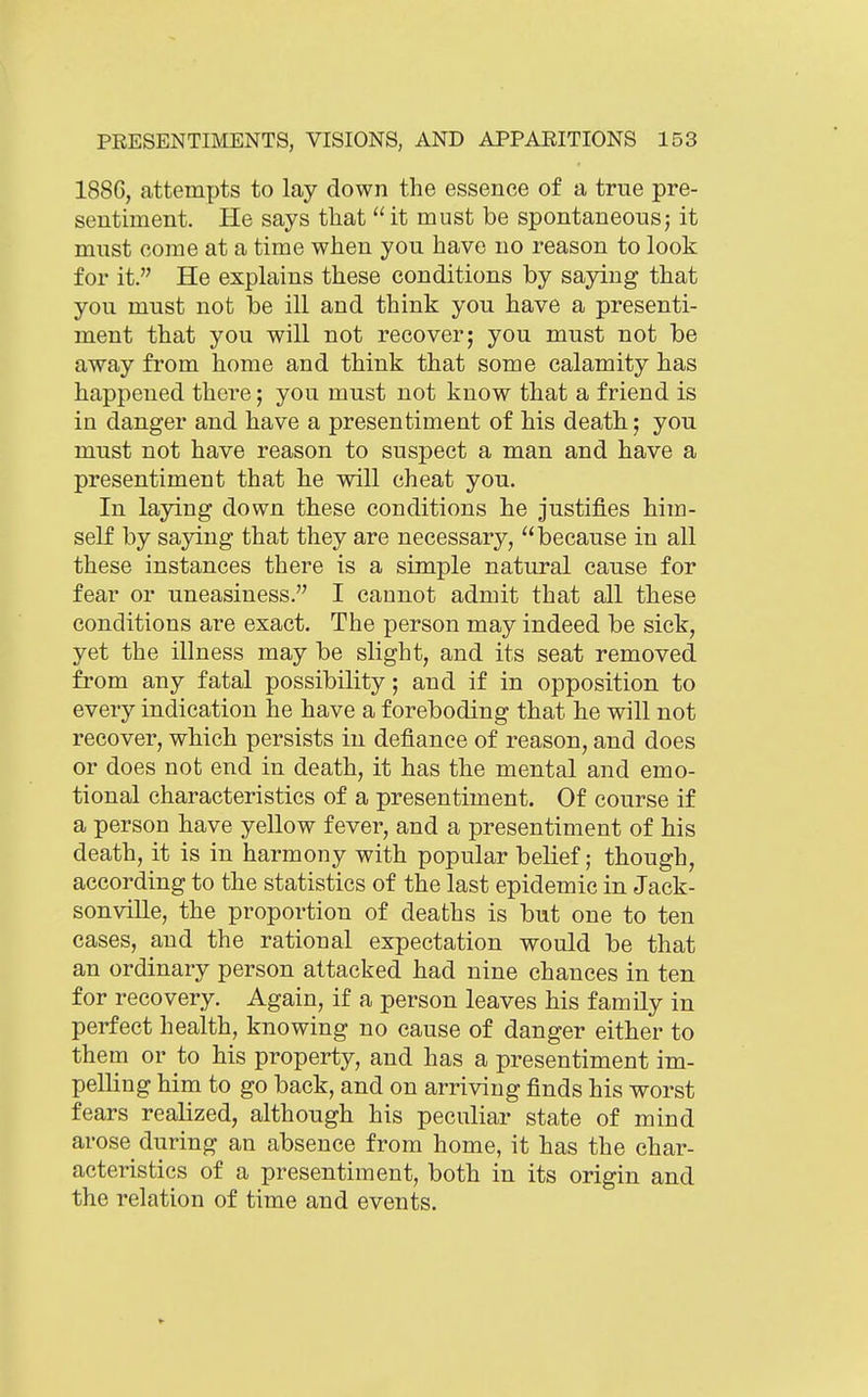 1886, attempts to lay down the essence of a true pre- sentiment. He says that  it must be spontaneous; it mnst oome at a time when you have no reason to look for it. He explains these conditions by saying that you must not be ill and think you have a presenti- ment that you will not recover; you must not be away from home and think that some calamity has happened there; you must not know that a friend is in danger and have a presentiment of his death; you must not have reason to suspect a man and have a presentiment that he will cheat you. In laying down these conditions he justifies him- self by sajdng that they are necessary, because in all these instances there is a simple natural cause for fear or uneasiness. I cannot admit that all these conditions are exact. The person may indeed be sick, yet the illness may be slight, and its seat removed from any fatal possibility; and if in opposition to every indication he have a foreboding that he will not recover, which persists in defiance of reason, and does or does not end in death, it has the mental and emo- tional characteristics of a presentiment. Of course if a person have yellow fever, and a presentiment of his death, it is in harmony with popular belief; though, according to the statistics of the last epidemic in Jack- sonville, the proportion of deaths is but one to ten cases, and the rational expectation would be that an ordinary person attacked had nine chances in ten for recovery. Again, if a person leaves his family in perfect health, knowing no cause of danger either to them or to his property, and has a presentiment im- pelling him to go back, and on arriving finds his worst fears realized, although his peculiar state of mind arose during an absence from home, it has the char- acteristics of a presentiment, both in its origin and the relation of time and events.