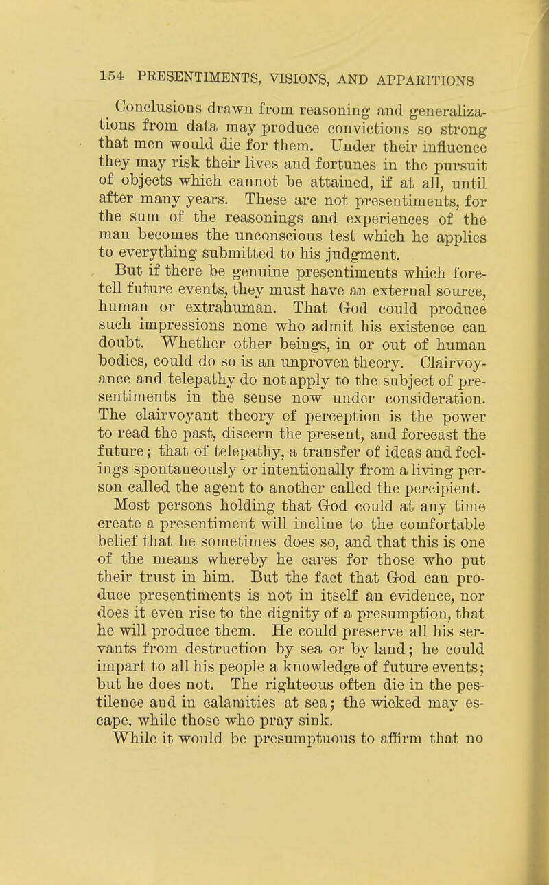 Conclusions drawn from reasoning and generaliza- tions from data may produce convictions so strong that men would die for them. Under their influence they may risk their lives and fortunes in the pursuit of objects which cannot be attained, if at all, until after many years. These are not presentiments, for the sum of the reasonings and experiences of the man becomes the unconscious test which he applies to everything submitted to his judgment. But if there be genuine presentiments which fore- tell future events, they must have an external source, human or extrahuman. That God could produce such impressions none who admit his existence can doubt. Whether other beings, in or out of human bodies, could do so is an unproven theory. Clairvoy- ance and telepathy do not apply to the subject of pre- sentiments in the sense now under consideration. The clairvoyant theory of perception is the power to read the past, discern the present, and forecast the future; that of telepathy, a transfer of ideas and feel- ings spontaneously or intentionally from a living per- son called the agent to another called the percipient. Most persons holding that Grod could at any time create a presentiment will incline to the comfortable belief that he sometimes does so, and that this is one of the means whereby he cares for those who put their trust in him. But the fact that God can pro- duce presentiments is not in itself an evidence, nor does it even rise to the dignity of a presumption, that he will produce them. He could preserve all his ser- vants from destruction by sea or by land; he could impart to all his people a knowledge of future events; but he does not. The righteous often die in the pes- tilence and in calamities at sea; the wicked may es- cape, while those who pray sink. While it would be presumptuous to affirm that no