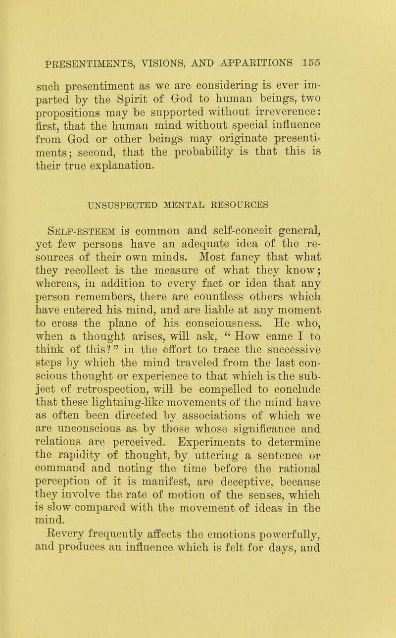 such presentiment as we are considering is ever im- parted by the Spirit of God to human beings, two propositions may be supported without irreverence: first, that the human mind without special influence from God or other beings may originate presenti- ments; second, that the probability is that this is their true explanation. UNSUSPECTED MENTAL RESOURCES Self-esteem is common and self-conceit general, yet few persons have an adequate idea of the re- sources of their own minds. Most fancy that what they recollect is the measure of what they know; whereas, in addition to every fact or idea that any person remembers, there are countless others which have entered his mind, and are liable at any moment to cross the plane of his consciousness. He who, when a thought arises, will ask,  How came I to think of this? in the effort to trace the successive steps by which the mind traveled from the last con- scious thought or experience to that which is the sub- ject of retrospection, will be compelled to conclude that these lightning-Hke movements of the mind have as often been directed by associations of which we are unconscious as by those whose significance and relations are perceived. Experiments to determine the rapidity of thought, by uttering a sentence or command and noting the time before the rational perception of it is manifest, are deceptive, because they involve the rate of motion of the senses, which is slow compared with the movement of ideas in the mind. Revery frequently affects the emotions powerfully, and produces an influence which is felt for days, and