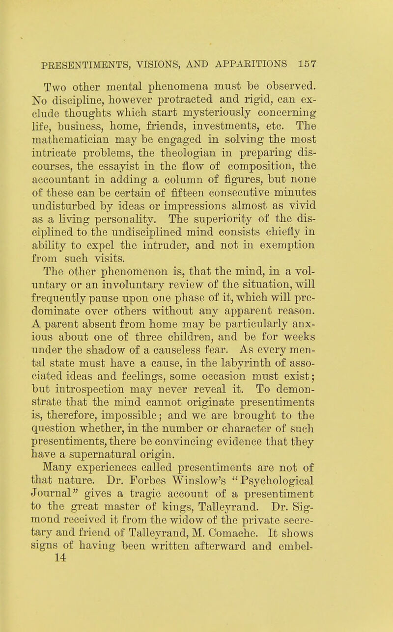 Two other mental phenomena must be observed. No discipline, however protracted and rigid, can ex- clude thoughts which start mysteriously concerning life, business, home, friends, investments, etc. The mathematician may be engaged in solving the most intricate problems, the theologian in preparing dis- courses, the essayist in the flow of composition, the accountant in adding a column of figures, but none of these can be certain of fifteen consecutive minutes undisturbed by ideas or impressions almost as vivid as a living personality. The superiority of the dis- ciplined to the undisciplined mind consists chiefly in ability to expel the intruder, and not in exemption from such visits. The other phenomenon is, that the mind, in a vol- untary or an involuntary review of the situation, will frequently pause upon one phase of it, which will pre- dominate over others without any apparent reason. A parent absent from home may be particularly anx- ious about one of three children, and be for weeks under the shadow of a causeless fear. As every men- tal state must have a cause, in the labvrinth of asso- ciated ideas and feelings, some occasion must exist; but introspection may never reveal it. To demon- strate that the mind cannot originate presentiments is, therefore, impossible 5 and we are brought to the question whether, in the number or character of such presentiments, there be convincing evidence that they have a supernatural origin. Many experiences called presentiments are not of that nature. Dr. Forbes Winslow's Psychological Journal gives a tragic account of a presentiment to the great master of kings, Talleyrand. Dr. Sig- mond received it from the widow of the private secre- tary and fiiend of Talleyrand, M. Comache. It shows signs of having been written afterward and embel- 14
