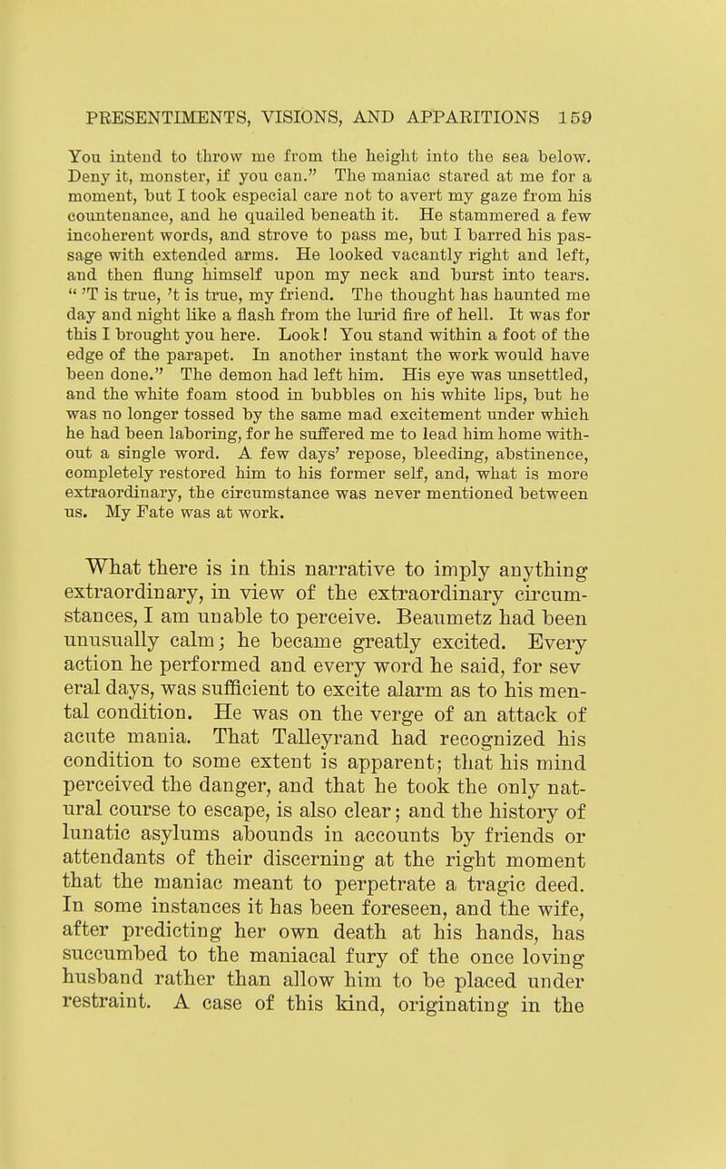 You intend to throw me from the height into the sea below. Deny it, monster, if you can. The maniac stared at me for a moment, but I took especial care not to avert my gaze from his countenance, and he quailed beneath it. He stammered a few incoherent words, and strove to pass me, but I barred his pas- sage with extended arms. He looked vacantly right and left, and then flung liimself upon my neck and burst into tears.  'T is true, 't is true, my fi'iend. The thought has haunted me day and night like a flash from the lurid fire of hell. It was for this I brought you here. Look! You stand within a foot of the edge of the parapet. In another instant the work would have been done. The demon had left him. His eye was unsettled, and the white foam stood in bubbles on his white lips, but he was no longer tossed by the same mad excitement under which he had been laboring, for he suffered me to lead him home with- out a single word. A few days' repose, bleeding, abstinence, completely restored him to his former self, and, what is more extraordinary, the circumstance was never mentioned between us. My Fate was at work. What there is in this narrative to imply anything extraordinary, in view of the extraordinary circum- stances, I am unable to perceive. Beaumetz had been unusually calm; he became greatly excited. Every action he performed and every word he said, for sev eral days, was sufficient to excite alarm as to his men- tal condition. He was on the verge of an attack of acute mania. That Talleyrand had recognized his condition to some extent is apparent; that his mind perceived the danger, and that he took the only nat- ural course to escape, is also clear; and the history of lunatic asylums abounds in accounts by friends or attendants of their discerning at the right moment that the maniac meant to perpetrate a tragic deed. In some instances it has been foreseen, and the wife, after predicting her own death at his hands, has succumbed to the maniacal fury of the once loving husband rather than allow him to be placed under restraint. A case of this kind, originating in the