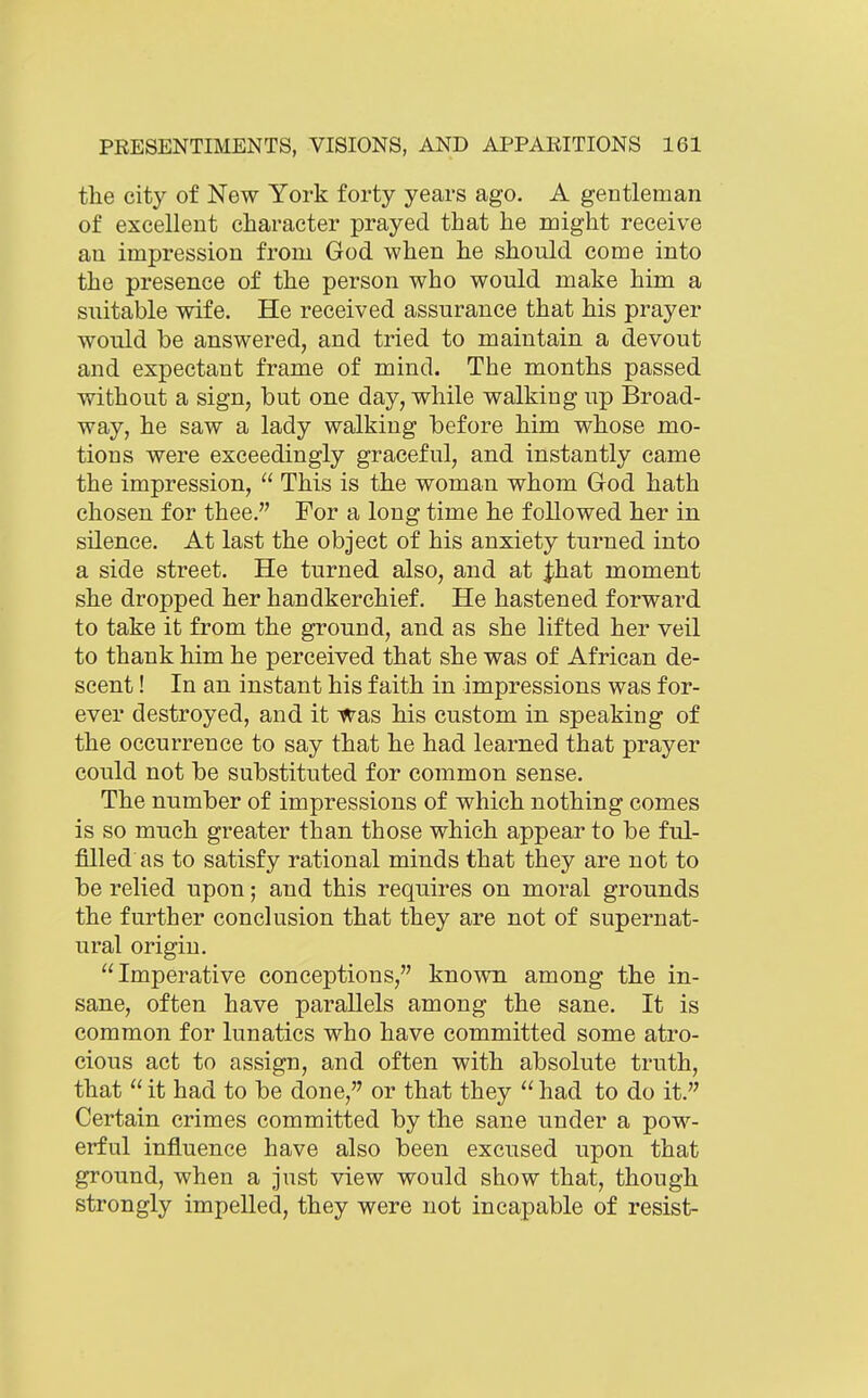 the city of New York forty years ago, A gentleman of excellent character prayed that he might receive au impression from God when he should come into the presence of the person who would make him a suitable wife. He received assurance that his prayer would be answered, and tried to maintain a devout and expectant frame of mind. The months passed without a sign, but one day, while walking up Broad- way, he saw a lady walking before him whose mo- tions were exceedingly graceful, and instantly came the impression,  This is the woman whom God hath chosen for thee. For a long time he followed her in silence. At last the object of his anxiety turned into a side street. He turned also, and at |hat moment she dropped her handkerchief. He hastened forward to take it from the ground, and as she lifted her veil to thank him he perceived that she was of African de- scent ! In an instant his faith in impressions was for- ever destroyed, and it was his custom in speaking of the occurrence to say that he had learned that prayer could not be substituted for common sense. The number of impressions of which nothing comes is so much greater than, those which appear to be ful- filled as to satisfy rational minds that they are not to be relied upon; and this requires on moral grounds the further conclusion that they are not of supernat- ural origin. Imperative conceptions, known among the in- sane, often have parallels among the sane. It is common for lunatics who have committed some atro- cious act to assign, and often with absolute truth, that  it had to be done, or that they  had to do it. Certain crimes committed by the sane under a pow- erful influence have also been excused upon that ground, when a just view would show that, though strongly impelled, they were not incapable of resist-