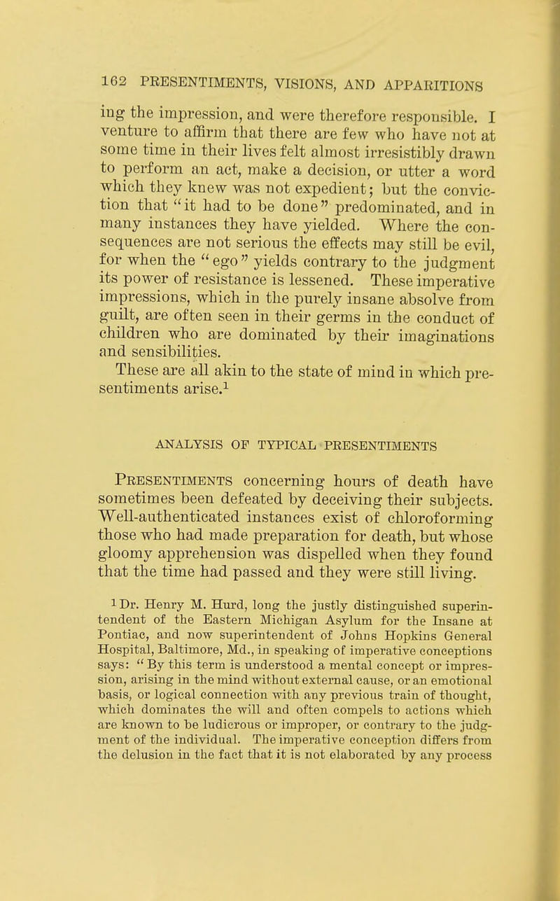 ing the impression, and were therefore responsible. I venture to affirm that there are few who have not at some time in their lives felt almost irresistibly drawn to perform an act, make a decision, or utter a word which they knew was not expedient; but the convic- tion that it had to be done predominated, and in many instances they have yielded. Where the con- sequences are not serious the effects may still be evil, for when the  ego yields contrary to the judgment its power of resistance is lessened. These imperative impressions, which in the purely insane absolve from guUt, are often seen in their germs in the conduct of children who are dominated by their imaginations and sensibilities. These are all akin to the state of mind in which pre- sentiments arise.^ ANALYSIS OF TYPICAL PEESENTIMENTS Presentbients concerning hours of death have sometimes been defeated by deceiving their subjects. Well-authenticated instances exist of chloroforming those who had made preparation for death, but whose gloomy apprehension was dispelled when they found that the time had passed and they were still living. 1 Dr. Henry M. Hui-d, long the justly distinguished superin- tendent of the Eastern Michigan Asylum for the Insane at Pontiac, and now superintendent of Johns Hopkins General Hospital, Baltimore, Md., in speaking of imperative conceptions says:  By this term is understood a mental concept or impres- sion, arising in the mind without external cause, or an emotional basis, or logical connection with any previous train of thought, which dominates the will and often compels to actions which are known to be ludicrous or improper, or contrary to the judg- ment of the individual. The imperative conceptioji differs from the delusion in the fact that it is not elaborated by any process