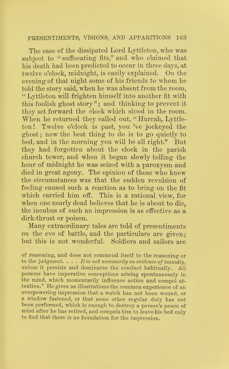 The case of the dissipated Lord Lyttleton, who was subject to  suffocating fits, and who claimed that his death had been predicted to occur in three days, at twelve o'clock, midnight, is easily explained. On the evening of that night some of his friends to whom he told the story said, when he was absent from the room, Lyttleton will frighten himself into another fit with this foohsh ghost story ; and thinking to prevent it they set forward the clock which stood in the room. When he returned they called out, Hurrah, Lyttle- ton! Twelve o'clock is past, you 've jockeyed the ghost; now the best thing to do is to go quietly to bed, and in the morning you will be all right. But they had forgotten about the clock in the parish church tower, and when it began slowly tolling the hour of midnight he was seized with a paroxysm and died in great agony. The opinion of those who knew the circumstances was that the sudden revulsion of feeling caused such a reaction as to bring on the fit which carried him off. This is a rational view, for when one nearly dead believes that he is about to die, the incubus of such an impression is as effective as a dirk-thrust or poison. Many extraordinary tales are told of presentiments on the eve of battle, and the particulars are given; but this is not wonderful. Soldiers and sailors are of reasoniTig, and does not conamend itself to the reasoning or to the judgment. . . . Itis not necessarily an evidence of insanity, unless it persists and dominates the conduct habitually. All persons have imperative conceptions arising spontaneously in the mind, which momentarily influence action and compel at- tention. He gives as illustrations the common experience of an overpowering impression that a watch has not been wound, or a window fastened, or that some other regular duty has not been performed, which is enough to destroy a person's peace of mind after he has retired, and compels him to leave his bed only to find that there is no foundation for the impression.