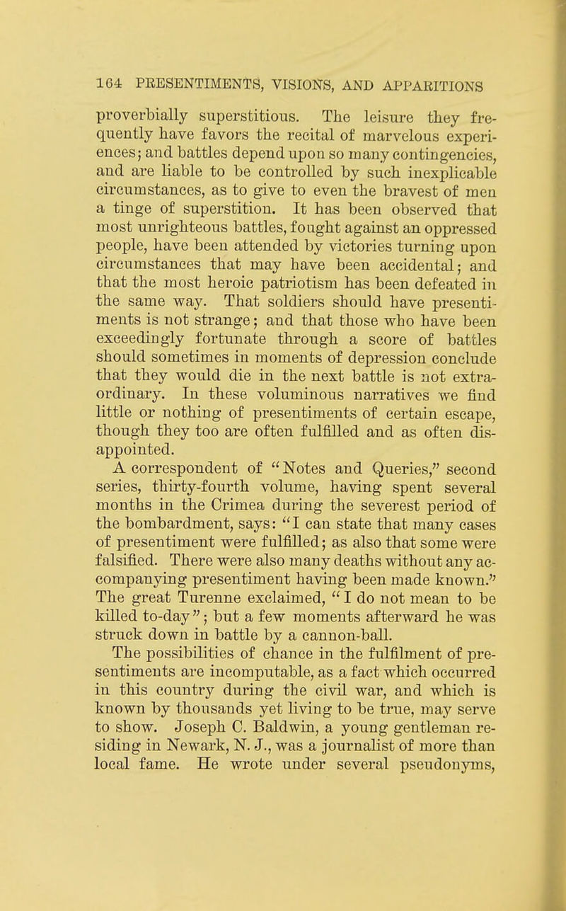 proverbially superstitious. The leisure they fre- quently have favors the recital of marvelous experi- ences; and battles depend upon so many contingencies, and are liable to be controlled by such inexplicable circumstances, as to give to even the bravest of men a tinge of superstition. It has been observed that most unrighteous battles, fought against an oppressed people, have been attended by victories turning upon circumstances that may have been accidental; and that the most heroic patriotism has been defeated in the same way. That soldiers should have presenti- ments is not strange; and that those who have been exceedingly fortunate through a score of battles should sometimes in moments of depression conclude that they would die in the next battle is not extra- ordinary. In these voluminous narratives we find little or nothing of presentiments of certain escape, though they too are often fulfilled and as often dis- appointed. A correspondent of  Notes and Queries, second series, thirty-fourth volume, having spent several months in the Crimea during the severest period of the bombardment, says: ^'I can state that many cases of presentiment were fulfilled; as also that some were falsified. There were also many deaths without any ac- companying presentiment having been made known. The great Turenne exclaimed,  I do not mean to be killed to-day ; but a few moments afterward he was struck down in battle by a cannon-ball. The possibilities of chance in the fulfilment of pre- sentiments are incomputable, as a fact which occurred in this country during the civil war, and which is known by thousands yet living to be true, may serve to show. Joseph C. Baldwin, a young gentleman re- siding in Newark, N. J., was a journalist of more than local fame. He wrote under several pseudonjins,