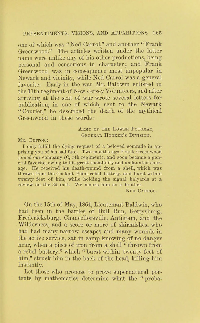 one of wMcli was  Ned Carrol, and another  Frank Greenwood. The articles written under the latter name were unlike any of his other productions, being personal and censorious in character; and Frank Greenwood was in consequence most unpopular in Newark and vicinity, while Ned Carrol was a general favorite. Early in the war Mr. Baldwin enUsted in the 11th regiment of New Jersey Volunteers, and after arriving at the seat of war wrote several letters for publication, in one of which, sent to the Newark Courier, he described the death of the mythical Greenwood in these words: Army of the Lower Potomac, General Hooker's Division. Mr. Editor: I only fulfill the dying request of a beloved comrade in ap- prising you of his sad fate. Two months ago Frank Greenwood Joined our company (C, 5th regiment), and soon became a gen- eral favorite, owing to his great sociability and undaunted cour- age. He received his death-wound from a shell, which was thrown from the Cockpit Point rebel battery, and burst within twenty feet of him, while holding the signal halyards at a review on the 3d inst. We mourn him as a brother. Ned Carrol. On the 15th of May, 1864, Lieutenant Baldwin, who had been in the battles of Bull Run, Gettyslaurg, Fredericksburg, Chancellorsville, Antietam, and the Wilderness, and a score or more of skirmishes, who had had many narrow escapes and many wounds in the active service, sat in camp knowing of no danger near, when a piece of iron from a shell thrown from a rebel battery, which  burst within twenty feet of him, struck him in the back of the head, killing him instantly. Let those who propose to prove supernatural por- tents by mathematics determine what the  proba-