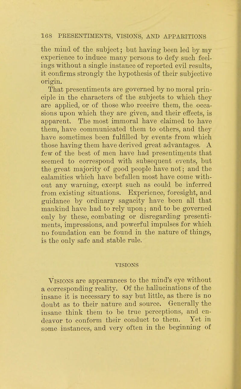 the mind of the subject; but having been led by my experience to induce many persons to defy such feel- ings without a single instance of reported evil results, it confirms strongly the hypothesis of their subjective origin. That presentiments are governed by no moral prin- ciple in the characters of the subjects to which they are applied, or of those who receive them, the occa- sions upon which they are given, and their effects, is apparent. The most immoral have claimed to have them, have communicated them to others, and they have sometimes been fulfilled by events from which those having them have derived great advantages. A few of the best of men have had presentiments that seemed to correspond with subsequent events, but the great majority of good people have not; and the calamities which have befallen most have come with- out any warning, except such as could be inferred from existing situations. Experience, foresight, and guidance by ordinary sagacity have been all that mankind have had to rely upon; and to be governed only by these, combating or disregarding presenti- ments, impressions, and powerful impulses for which no foundation can be found in the nature of things, is the only safe and stable rule. VISIONS Visions are appearances to the mind's eye without a corresponding reality. Of the hallucinations of the insane it is necessary to say but little, as there is no doubt as to their nature and source. Generally the insane think them to be true perceptions, and en- deavor to conform their conduct to them. Yet in some instances, and very often in the beginning of