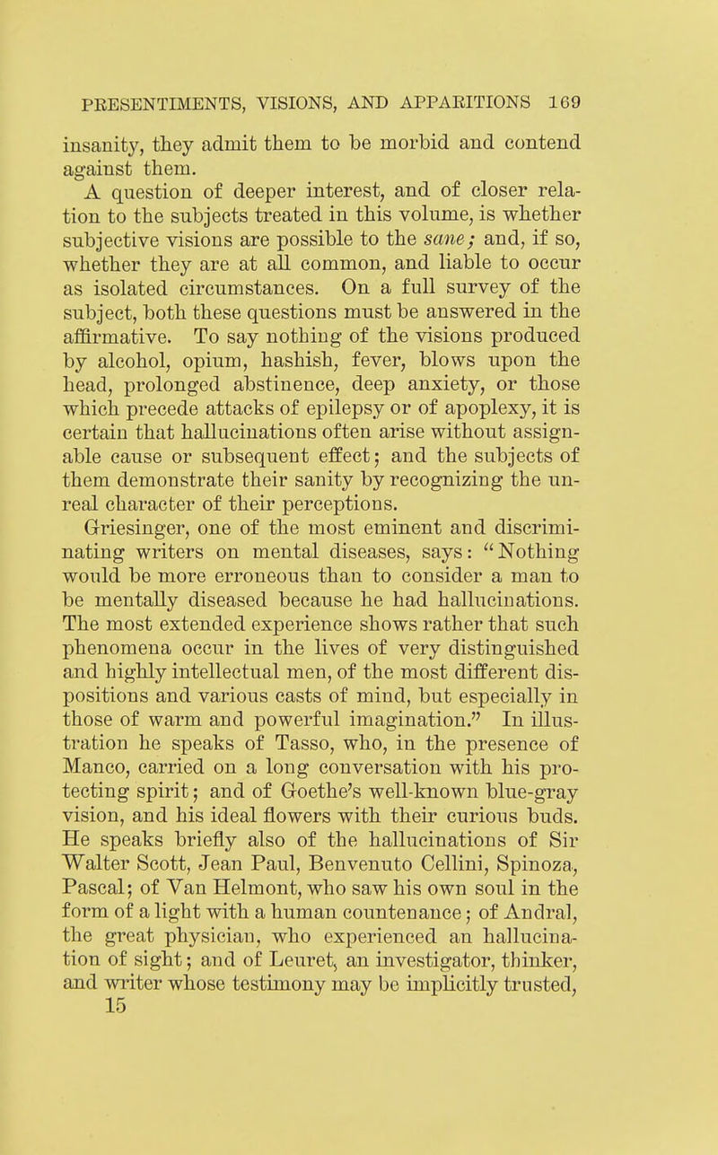 insanity, they admit them to be morbid and contend against them. A question of deeper interest, and of closer rela- tion to the subjects treated in this volume, is whether subjective visions are possible to the sane; and, if so, whether they are at all common, and liable to occur as isolated circumstances. On a full survey of the subject, both these questions must be answered in the affirmative. To say nothing of the visions produced by alcohol, opium, hashish, fever, blows upon the head, prolonged abstinence, deep anxiety, or those which precede attacks of epilepsy or of apoplexy, it is certain that hallucinations often arise without assign- able cause or subsequent effect; and the subjects of them demonstrate their sanity by recognizing the un- real character of their perceptions. Griesinger, one of the most eminent and discrimi- nating writers on mental diseases, says:  Nothing would be more erroneous than to consider a man to be mentally diseased because he had halluciuations. The most extended experience shows rather that such phenomena occur in the lives of very distinguished and highly intellectual men, of the most different dis- positions and various casts of mind, but especially in those of warm and powerful imagination. In illus- tration he speaks of Tasso, who, in the presence of Manco, carried on a long conversation with his pro- tecting spirit; and of Groethe's well-known blue-gray vision, and his ideal flowers with their curious buds. He speaks briefly also of the hallucinations of Sir Walter Scott, Jean Paul, Benvenuto Cellini, Spinoza., Pascal; of Van Helmont, who saw his own soul in the form of a light with a human countenance; of Andral, the great physician, who experienced an hallucina- tion of sight; and of Leuret, an investigator, thinker, and writer whose testimony may be implicitly trusted, 15