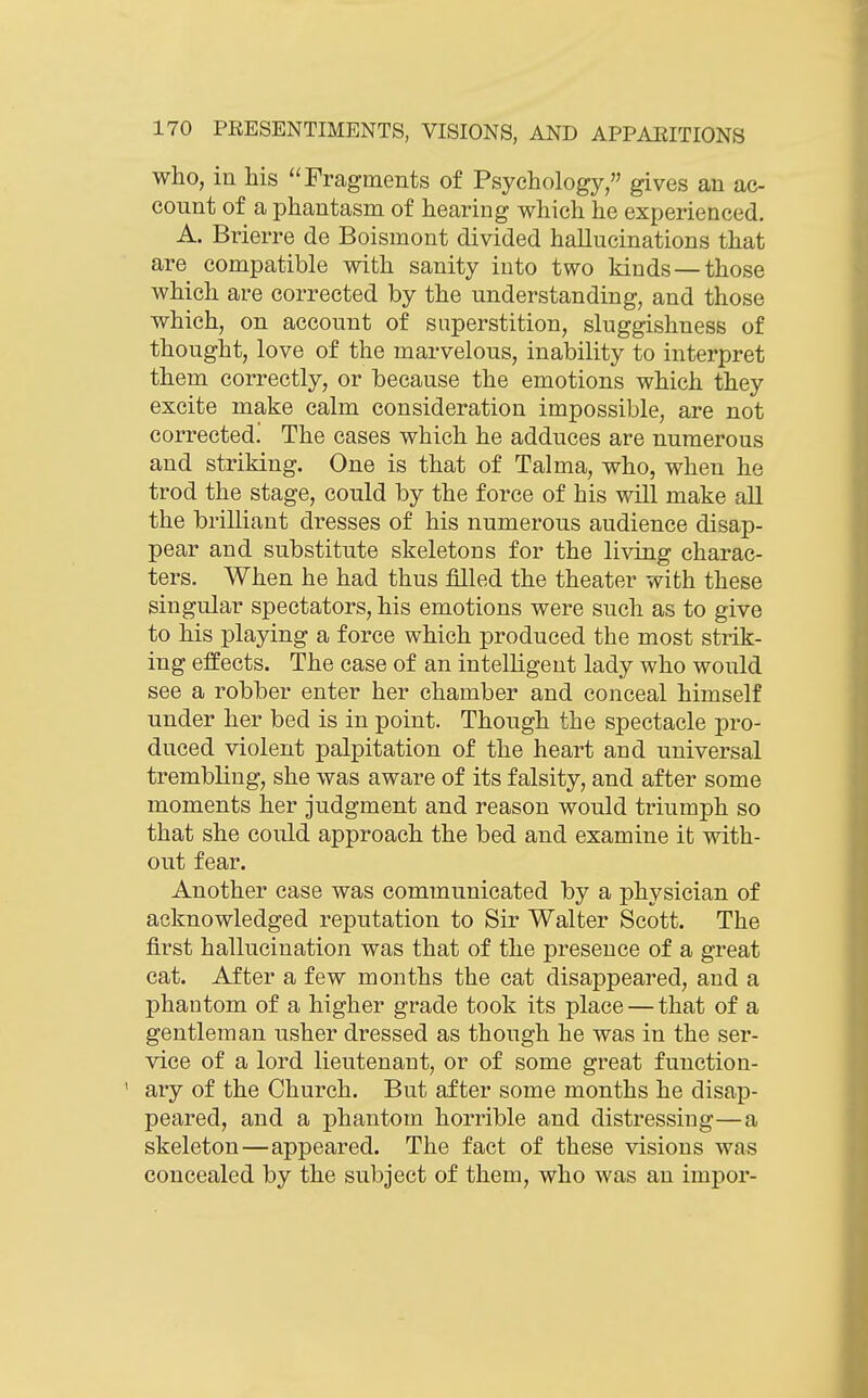 who, in his Fragments of Psychology/' gives an ac- count of a phantasm of hearing which he experienced. A. Brierre de Boismont divided hallucinations that are compatible with sanity into two kinds — those which are corrected by the understanding, and those which, on account of superstition, sluggishness of thought, love of the marvelous, inability to interpret them correctly, or because the emotions which they excite make calm consideration impossible, are not corrected! The cases which he adduces are numerous and striking. One is that of Talma, who, when he trod the stage, could by the force of his will make all the brilliant dresses of his numerous audience disap- pear and substitute skeletons for the living charac- ters. When he had thus filled the theater with these singular spectators, his emotions were such as to give to his playing a force which produced the most strik- ing effects. The case of an intelligent lady who would see a robber enter her chamber and conceal himself under her bed is in point. Though the spectacle pro- duced violent palpitation of the heart and universal trembling, she was aware of its falsity, and after some moments her judgment and reason would triumph so that she could approach the bed and examine it with- out fear. Another case was communicated by a physician of acknowledged reputation to Sir Walter Scott. The first hallucination was that of the presence of a great cat. After a few months the cat disappeared, and a phantom of a higher grade took its place — that of a gentleman usher dressed as though he was in the ser- vice of a lord lieutenant, or of some great function- ary of the Church. But after some months he disap- peared, and a phantom horrible and distressing—a skeleton—appeared. The fact of these visions was concealed by the subject of them, who was an impor-
