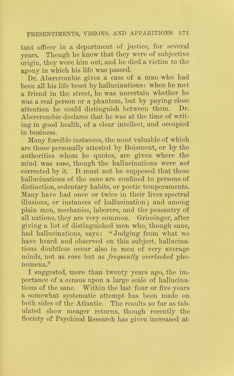 taut ofBcer iu a department of justice, for several years. Though he knew that they were of subjective origin, they wore him out, and he died a victim to the agony in which his life was passed. Dr. Abercrombie gives a case of a man who had been all his life beset by hallucinations: when he met a friend in the street, he was uncertain whether he was a real person or a phantom, but by paying close attention he could distinguish between them. Dr. Abercrombie declares that he was at the time of writ- ing in good health, of a clear intellect, and occupied in business. Many forcible instances, the most valuable of which are those personally attested by Boismont, or by the authorities whom he quotes, are given where the mind was sane, though the hallucinations were not corrected by it. It must not be supposed that these hallucinations of the sane are confined to persons of distinction, sedentary habits, or poetic temperaments. Many have had once or twice in their lives spectral illusions, or instances of hallucination; and among plain men, mechanics, laborers, and the peasantry of all nations, they are very common. Griesinger, after giving a list of distinguished men who, though sane, had hallucinations, says: Judging from what we have heard and observed on this subject, hallucina- tions doubtless occur also in men of very average minds, not as rare but as frequently overlooked phe- nomena. I suggested, more than twenty years ago, the im- portance of a census upon a large scale of hallucina- tions of the sane. Within the last four or five years a somewhat systematic attempt has been made on both sides of the Atlantic. The results so far as tab- ulated show meager returns, though recently the Society of Psychical Research has given increased at-