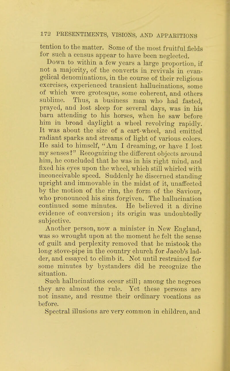 tention to the matter. Some of the most fruitful fields for such a census appear to have been neglected. Down to within a few years a large proportion, if not a majority, of the converts in revivals in evan- gelical denominations, in the course of their religious exercises, experienced transient hallucinations, some of which were grotesque, some coherent, and others sublime. Thus, a business man who had fasted, prayed, and lost sleep for several days, was in his barn attending to his horses, when he saw before him in broad daylight a wheel revolving rapidly. It was about the size of a cart-wheel, and emitted radiant sparks and streams of light of various colors. He said to himself, Am I dreaming, or have I lost my senses? Recognizing the different objects around him, he concluded that he was in his right mind, and fixed his eyes upon the wheel, which still whirled with inconceivable speed. Suddenly he discerned standing upright and immovable in the midst of it, unaffected by the motion of the rim, the form of the Saviour, who pronounced his sins forgiven. The hallucination continued some minutes. He believed it a divine evidence of conversion 5 its origin was undoubtedly subjective. Another person, now a minister in New England, was so wrought upon at the moment he felt the sense of guilt and perplexity removed that he mistook the long stove-pipe in the country church for Jacob's lad- der, and essayed to climb it. Not until restrained for some minutes by bystanders did he recognize the situation. Such hallucinations occur still; among the negroes they are almost the rule. Yet these persons are not insane, and resume their ordinary vocations as before. Spectral illusions are very common in children, and