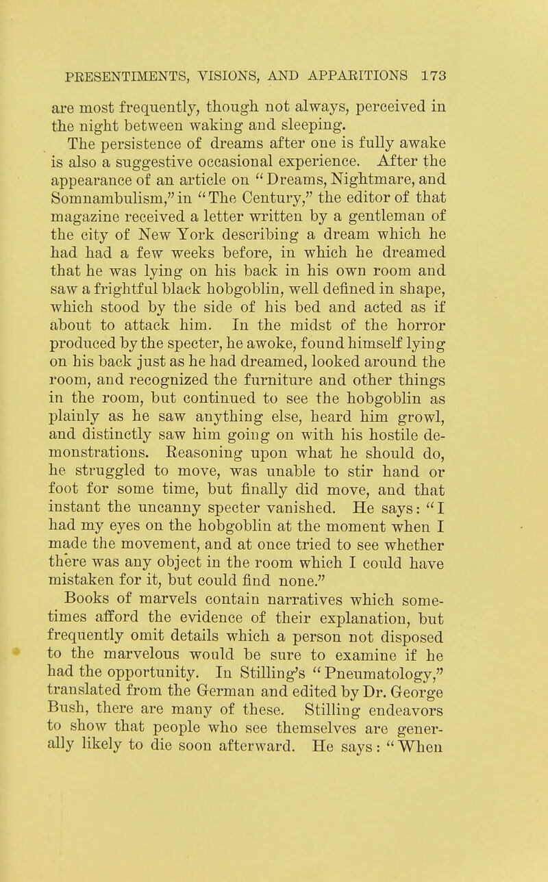 are most frequently, though, not always, perceived in the night between waking and sleeping. The persistence of dreams after one is fully awake is also a suggestive occasional experience. After the appearance of an article on  Dreams, Nightmare, and Somnambulism,in ''The Century, the editor of that magazine received a letter written by a gentleman of the city of New York describing a dream which he had had a few weeks before, in which he dreamed that he was lying on his back in his own room and saw a frightful black hobgoblin, well defined in shape, which stood by the side of his bed and acted as if about to attack him. In the midst of the horror produced by the specter, he awoke, found himself lying on his back just as he had dreamed, looked around the room, and recognized the furniture and other things in the room, but continued to see the hobgoblin as plainly as he saw anything else, heard him growl, and distinctly saw him going on with his hostile de- monstrations. Reasoning upon what he should do, he struggled to move, was unable to stir hand or foot for some time, but finally did move, and that instant the uncanny specter vanished. He says:  I had my eyes on the hobgoblin at the moment when I made the movement, and at once tried to see whether there was any object in the room which I could have mistaken for it, but could find none. Books of marvels contain narratives which some- times afford the evidence of their explanation, but frequently omit details which a person not disposed to the marvelous would be sure to examine if he had the opportunity. In Stilling's  Pneumatology, translated from the German and edited by Dr. George Bush, there are many of these. Stilling endeavors to show that people who see themselves are gener- ally likely to die soon afterward. He says: When