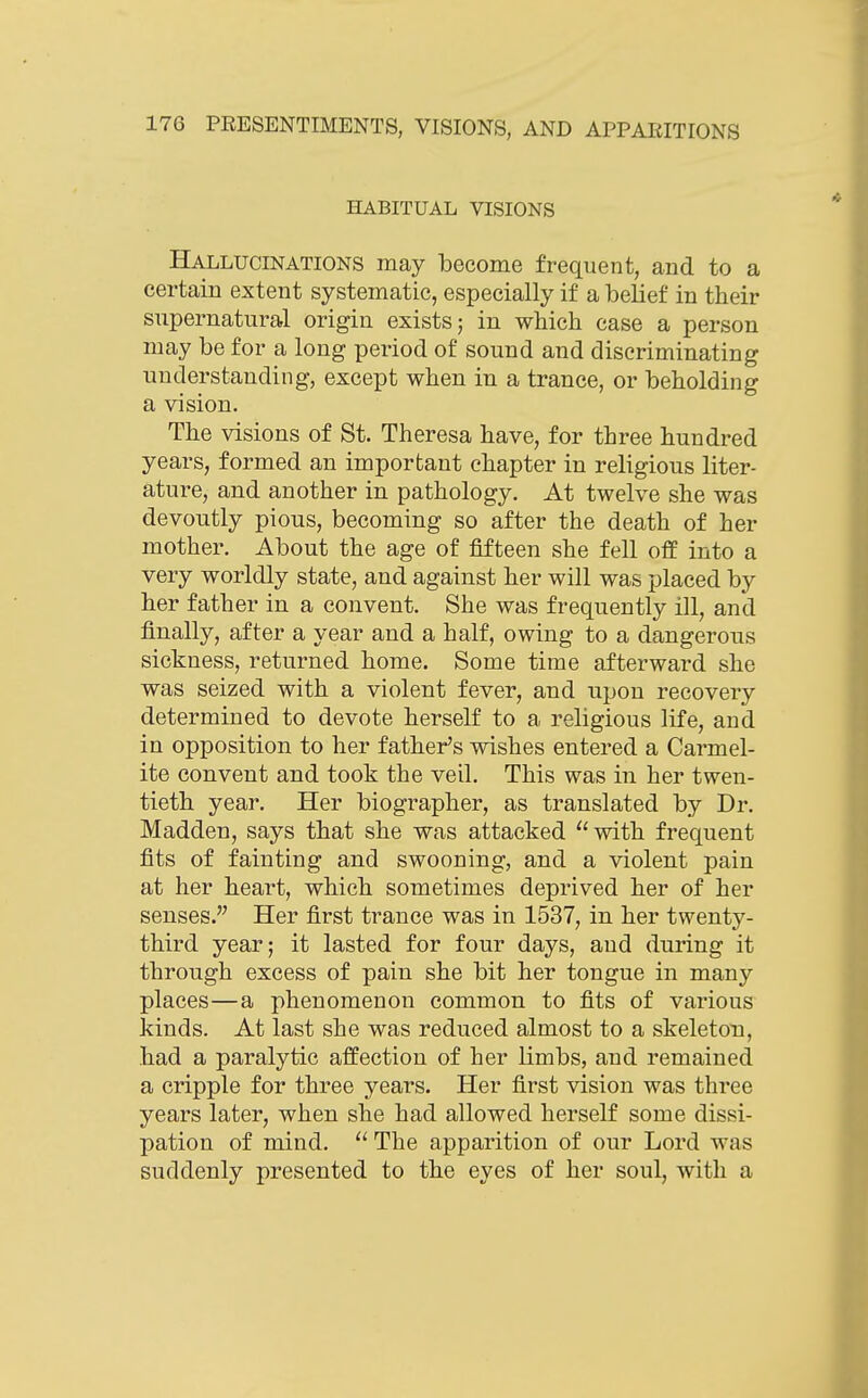 HABITUAL VISIONS Hallucinations may become frequent, and to a certain extent systematic, especially if a belief in their supernatural origin exists; in which case a person may be for a long period of sound and discriminating understanding, except when in a trance, or beholding a vision. The visions of St. Theresa have, for three hundred years, formed an important chapter in religious liter- ature, and another in pathology. At twelve she was devoutly pious, becoming so after the death of her mother. About the age of fifteen she fell off into a very worldly state, and against her will was placed by her father in a convent. She was frequently ill, and finally, after a year and a half, owing to a dangerous sickness, returned home. Some time afterward she was seized with a violent fever, and upon recovery determined to devote herself to a religious life, and in opposition to her father's wishes entered a Carmel- ite convent and took the veil. This was in her twen- tieth year. Her biographer, as translated by Dr. Madden, says that she was attacked with frequent fits of fainting and swooning, and a violent pain at her heart, which sometimes deprived her of her senses. Her first trance was in 1537, in her twenty- third year; it lasted for four days, and during it through excess of pain she bit her tongue in many places—a phenomenon common to fits of various kinds. At last she was reduced almost to a skeleton, had a paralytic affection of her limbs, and remained a cripple for three years. Her first vision was three years later, when she had allowed herself some dissi- pation of mind. The apparition of our Lord was suddenly presented to the eyes of her soul, with a