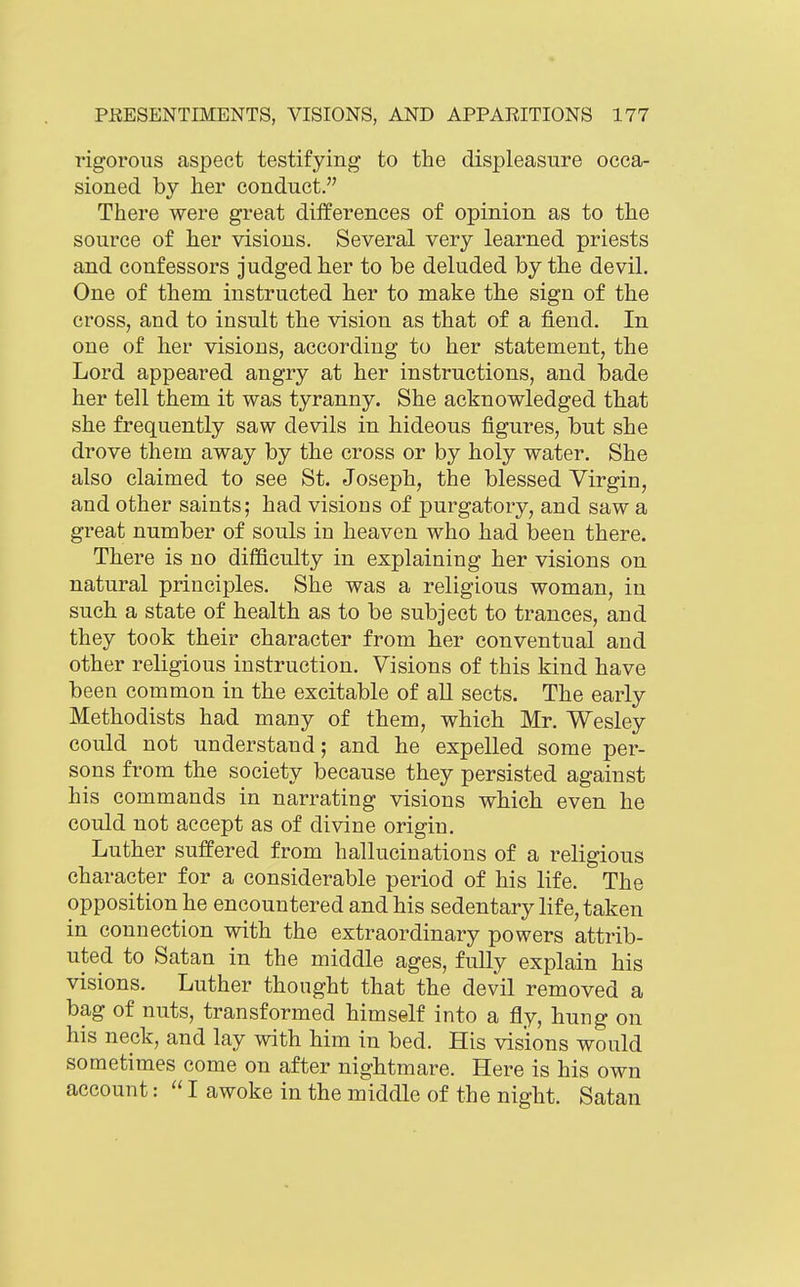 rigorous aspect testifying to the displeasure occa- sioned by her conduct. There were great differences of opinion as to the source of her visions. Several very learned priests and confessors judged her to be deluded by the devil. One of them instructed her to make the sign of the cross, and to insult the vision as that of a fiend. In one of her visions, according to her statement, the Lord appeared angry at her instructions, and bade her tell them it was tyranny. She acknowledged that she frequently saw devils in hideous figures, but she drove them away by the cross or by holy water. She also claimed to see St. Joseph, the blessed Virgin, and other saints; had visions of purgatory, and saw a great number of souls in heaven who had been there. There is no difficulty in explaining her visions on natural principles. She was a religious woman, in such a state of health as to be subject to trances, and they took their character from her conventual and other religious instruction. Visions of this kind have been common in the excitable of all sects. The early Methodists had many of them, which Mr. Wesley could not understand; and he expelled some per- sons from the society because they persisted against his commands in narrating visions which even he could not accept as of divine origin. Luther suffered from hallucinations of a religious character for a considerable period of his life. The opposition he encountered and his sedentary life, taken in connection with the extraordinary powers attrib- uted to Satan in the middle ages, fully explain his visions. Luther thought that the devil removed a bag of nuts, transformed himself into a fly, hung on his neck, and lay with him in bed. His visions would sometimes come on after nightmare. Here is his own account:  I awoke in the middle of the night. Satan