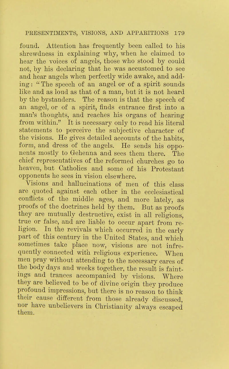 found. Attention has frequently been called to liis shrewdness in explaining why, when he claimed to hear the voices of angels, those who stood by could not, by his declaring that he was accustomed to see and hear angels when perfectly wide awake, and add- ing :  The speech of an angel or of a spirit sounds like and as loud as that of a man, but it is not heard by the bystanders. The reason is that the speech of an angel, or of a spirit, finds entrance first into a man's thoughts, and reaches his organs of hearing from within. It is necessary only to read his literal statements to perceive the subjective character of the visions. He gives detailed accounts of the habits, form, and dress of the angels. He sends his oppo- nents mostly to Gehenna and sees them there. The chief representatives of the reformed churches go to heaveu, but Catholics and some of his Protestant opponents he sees in vision elsewhere. Visions and hallucinations of men of this class are quoted against each other in the ecclesiastical conflicts of the middle ages, and more lately, as proofs of the doctrines held by them. But as proofs they are mutually destructive, exist in all religions, true or false, and are liable to occur apart from re- ligion. In the revivals which occurred in the early part of this century in the United States, and which sometimes take place now, visions are not infre- quently connected with religious experience. When men pray without attending to the necessary cares of the body days and weeks together, the result is f aint- ings and trances accompanied by visions. Where they are believed to be of divine origin they produce profound impressions, but there is no reason to think their cause different from those already discussed, nor have unbelievers in Christianity always escaped them.