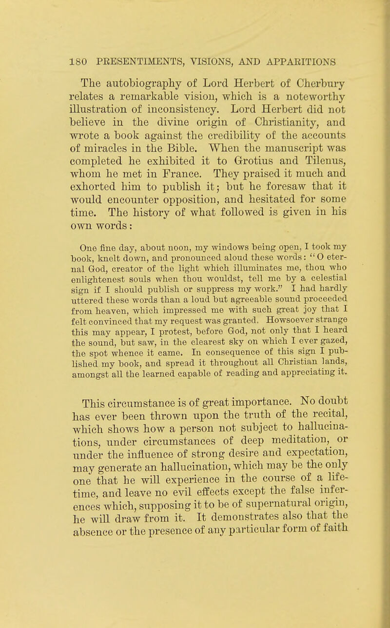 The autobiography of Lord Herbert of Cherbury relates a remarkable vision, which is a noteworthy illustration of inconsistency. Lord Herbert did not believe in the divine origin of Christianity, and wrote a book against the credibility of the accounts of miracles in the Bible. When the manuscript was completed he exhibited it to Grotius and Tilenus, whom he met in France. They praised it much and exhorted him to publish it; but he foresaw that it would encounter opposition, and hesitated for some time. The history of what followed is given in his own words: One fine day, about noon, my windows being open, I took my book, knelt down, and pronounced aloud these words: O eter- nal dod, creator of the light which illuminates me, thou who enlightenest souls when thou wouldst, tell me by a celestial sign if I should publish or suppress my work. I had hardly uttered these words than a loud but agreeable sound proceeded from heaven, which impressed me with such great joy that I felt convinced that my request was granted. Howsoever strange this may appear, I protest, before God, not only that I heard the sound, but saw, in the clearest sky on which I ever gazed, the spot whence it came. In consequence of this sign I pub- lished my book, and spread it throughout all Christian lands, amongst all the learned capable of reading and appreciating it. This circumstance is of great importance. No doubt has ever been thrown upon the truth of the recital, which shows how a person not subject to hallucina- tions, under circumstances of deep meditation,^ or under the influence of strong desire and expectation, may generate an hallucination, which may be the only one that he will experience in the course of a life- time, and leave no evil efeects except the false infer- ences which, supposing it to be of supernatural origin, he wiU draw from it. It demonstrates also that the absence or the presence of any particular form of faith