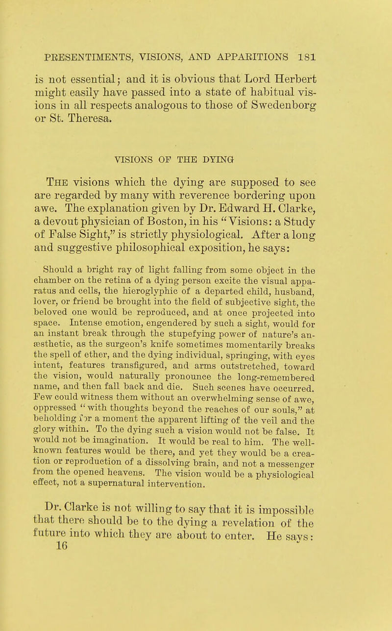 is not essential; and it is obvious that Lord Herbert might easily have passed into a state of habitual vis- ions in all respects analogous to those of Swedenborg or St. Theresa. VISIONS OF THE DYING The visions which the dying are supposed to see are regarded by many with reverence bordering upon awe. The explanation given by Dr. Edward H. Clarke, a devout physician of Boston, in his Visions: a Study of False Sight, is strictly physiological. After a long and suggestive philosophical exposition, he says: Should a bright ray of light falling from some object in the chamber on the retina of a dying person excite the visual appa- ratus and cells, the hieroglyphic of a departed child, husband, lover, or friend be brought into the field of subjective sight, the beloved one would be reproduced, and at once projected into space. Intense emotion, engendered by such a sight, would for an instant break through the stupefying power of nature's an- aasthetic, as the surgeon's knife sometimes momentarily breaks the spell of ether, and the dying individual, springing, with eyes intent, features transfigured, and arms outstretched, toward the vision, would naturally pronounce the long-remembered name, and then fall back and die. Such scenes have occurred. Few could witness them without an overwhelming sense of awe oppressed with thoughts beyond the reaches of our souls, at beholding lor a moment the apparent lifting of the veil and the glory within. To the dying such a vision would not be false. It would not be imagination. It would be real to him. The well- known features would be there, and yet they would be a crea- tion or reproduction of a dissolving brain, and not a messenger from the opened heavens. The vision would be a physiological effect, not a supernatural intervention. Dr. Clarke is not willing to say that it is impossible that there should be to the dying a revelation of the future into which they are about to enter. He savs: 16