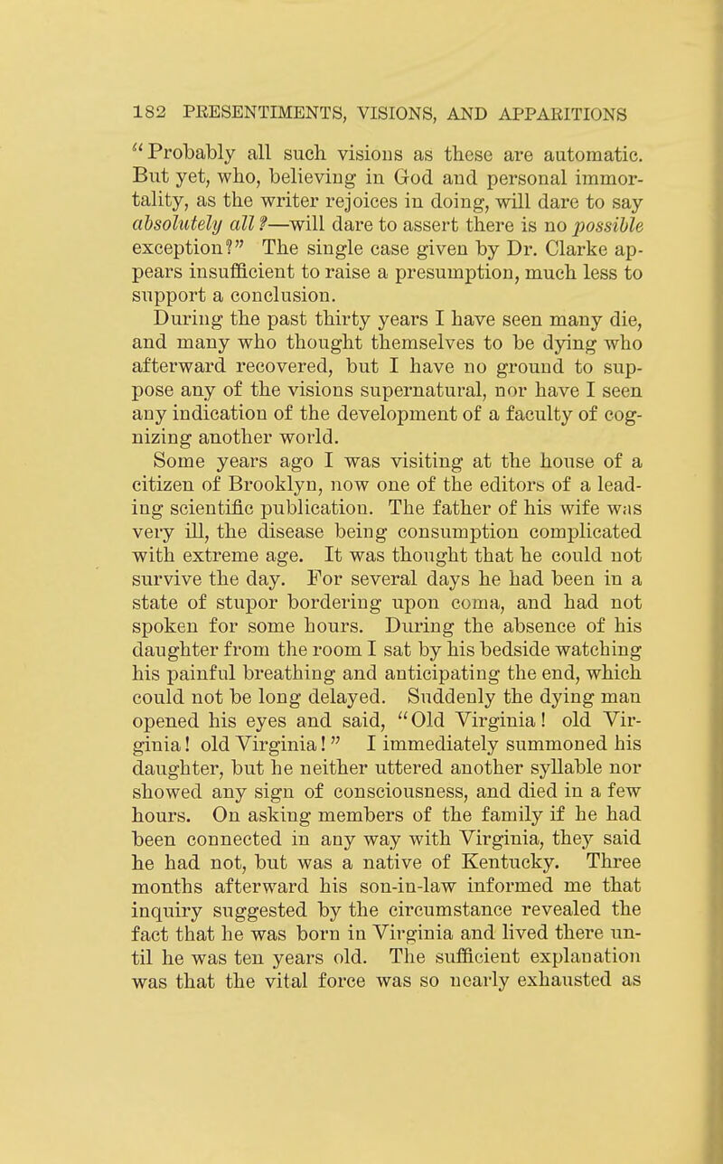 Probably all such visions as these are automatic. But yet, who, believing in God and personal immor- tality, as the writer rejoices in doing, will dare to say absolutely all f—will dare to assert there is no possible exception? The single case given by Dr. Clarke ap- pears insufficient to raise a presumption, much less to support a conclusion. During the past thirty years I have seen many die, and many who thought themselves to be dying who afterward recovered, but I have no ground to sup- pose any of the visions supernatural, nor have I seen any indication of the development of a faculty of cog- nizing another world. Some years ago I was visiting at the house of a citizen of Brooklyn, now one of the editors of a lead- ing scientific publication. The father of his wife was very ill, the disease being consumption complicated with extreme age. It was thought that he could not survive the day. For several days he had been in a state of stupor bordering upon coma, and had not spoken for some hours. During the absence of his daughter from the room I sat by his bedside watching his painful breathing and anticipating the end, which could not be long delayed. Suddenly the dying man opened his eyes and said,  Old Virginia! old Vir- ginia ! old Virginia!  I immediately summoned his daughter, but he neither uttered another syllable nor showed any sign of consciousness, and died in a few hours. On asking members of the family if he had been connected in any way with Virginia, they said he had not, but was a native of Kentucky. Three months afterward his son-in-law informed me that inquiry suggested by the circumstance revealed the fact that he was born in Virginia and lived there un- til he was ten years old. The sufficient explanation was that the vital force was so nearly exhausted as