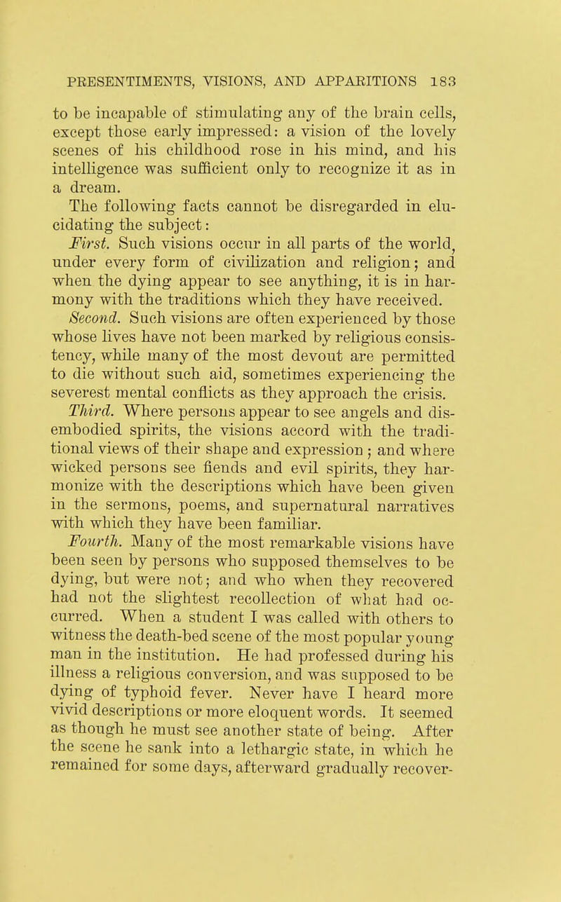 to be incapable of stimulating any of the brain cells, except those early impressed: a vision of the lovely scenes of his childhood rose in his mind, and his intelligence was sufficient only to recognize it as in a dream. The following facts cannot be disregarded in elu- cidating the subject: First. Such visions occur in all parts of the world, under every form of civilization and religion; and when the dying appear to see anything, it is in har- mony with the traditions which they have received. Second. Such visions are often experienced by those whose lives have not been marked by religious consis- tency, whUe many of the most devout are permitted to die without such aid, sometimes experiencing the severest mental conflicts as they approach the crisis. Third. Where persons appear to see angels and dis- embodied spirits, the visions accord with the tradi- tional views of their shape and expression ; and where wicked persons see fiends and evil spirits, they har- monize with the descriptions which have been given in the sermons, poems, and supernatural narratives with which they have been familiar. Fourth. Many of the most remarkable visions have been seen by persons who supposed themselves to be dying, but were not; and who when they recovered had not the slightest recollection of what had oc- curred. When a student I was called with others to witness the death-bed scene of the most popular young man in the institution. He had professed during his illness a religious conversion, and was supposed to be dying of typhoid fever. Never have I heard more vivid descriptions or more eloquent words. It seemed as though he must see another state of being. After the scene he sank into a lethargic state, in which he remained for some days, afterward gradually recover-