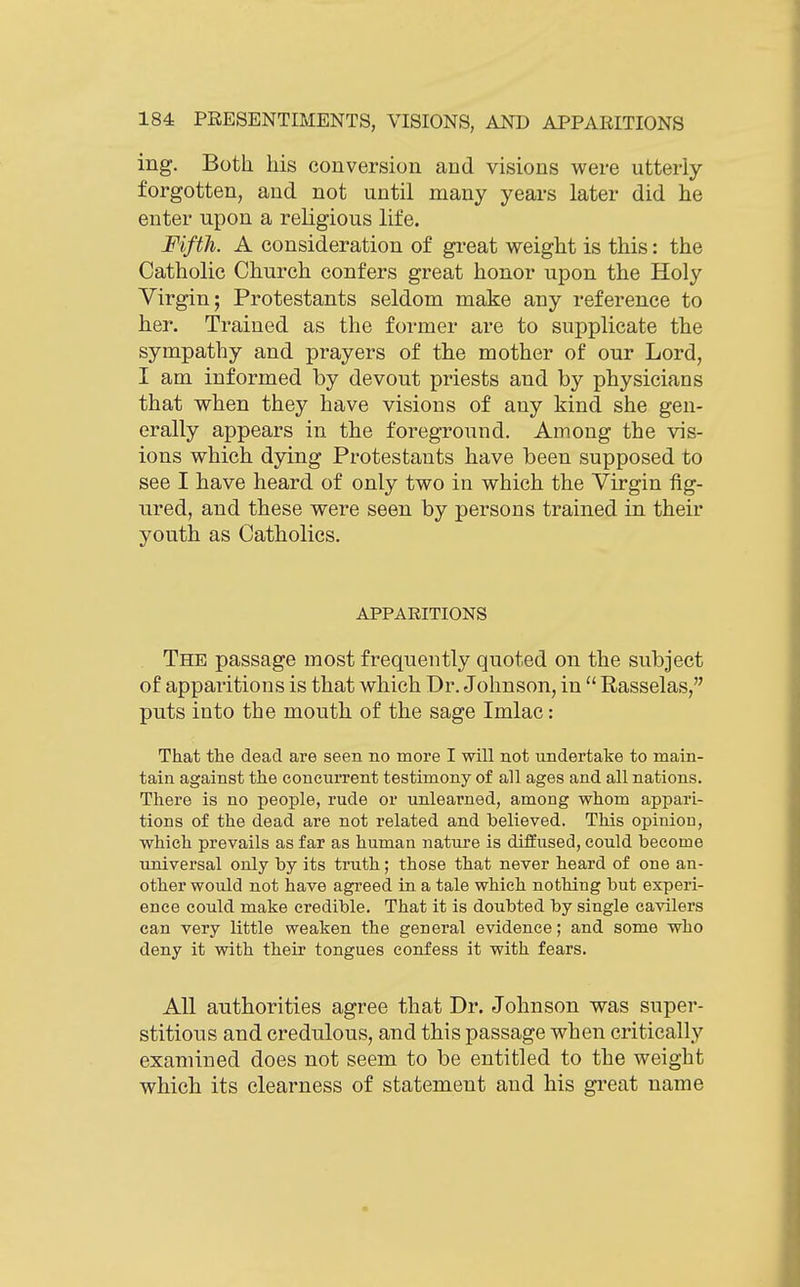 ing. Both his conversion and visions were utterly- forgotten, and not until many years later did he enter upon a religious life. Fifth. A consideration of gi-eat weight is this: the Catholic Church confers great honor upon the Holy Virgin; Protestants seldom make any reference to her. Trained as the former are to supplicate the sympathy and prayers of tlie mother of our Lord, I am informed by devout priests and by physicians that when they have visions of any kind she gen- erally appears in tbe foreground. Among the vis- ions which dying Protestants have been supposed to see I have heard of only two in which the Virgin fig- ured, and these were seen by persons trained in their youth as Catholics. APPARITIONS The passage most frequently quoted on the subject of apparitions is that which Dr. Johnson, in  Rasselas, puts into the mouth of the sage Imlac: That the dead are seen no more I will not undertake to main- tain against the concurrent testimony of all ages and all nations. There is no people, rude or unlearned, among whom appari- tions of the dead are not related and believed. This opinion, which prevails as far as human nature is difEused, could become universal only by its truth; those that never heard of one an- other would not have agreed in a tale which nothing but experi- ence could make credible. That it is doubted by single cavilers can very little weaken the general evidence; and some who deny it with their tongues confess it with fears. All authorities agree that Dr. Johnson was super- stitious and credulous, and this passage when critically examined does not seem to be entitled to the weight which its clearness of statement and his great name