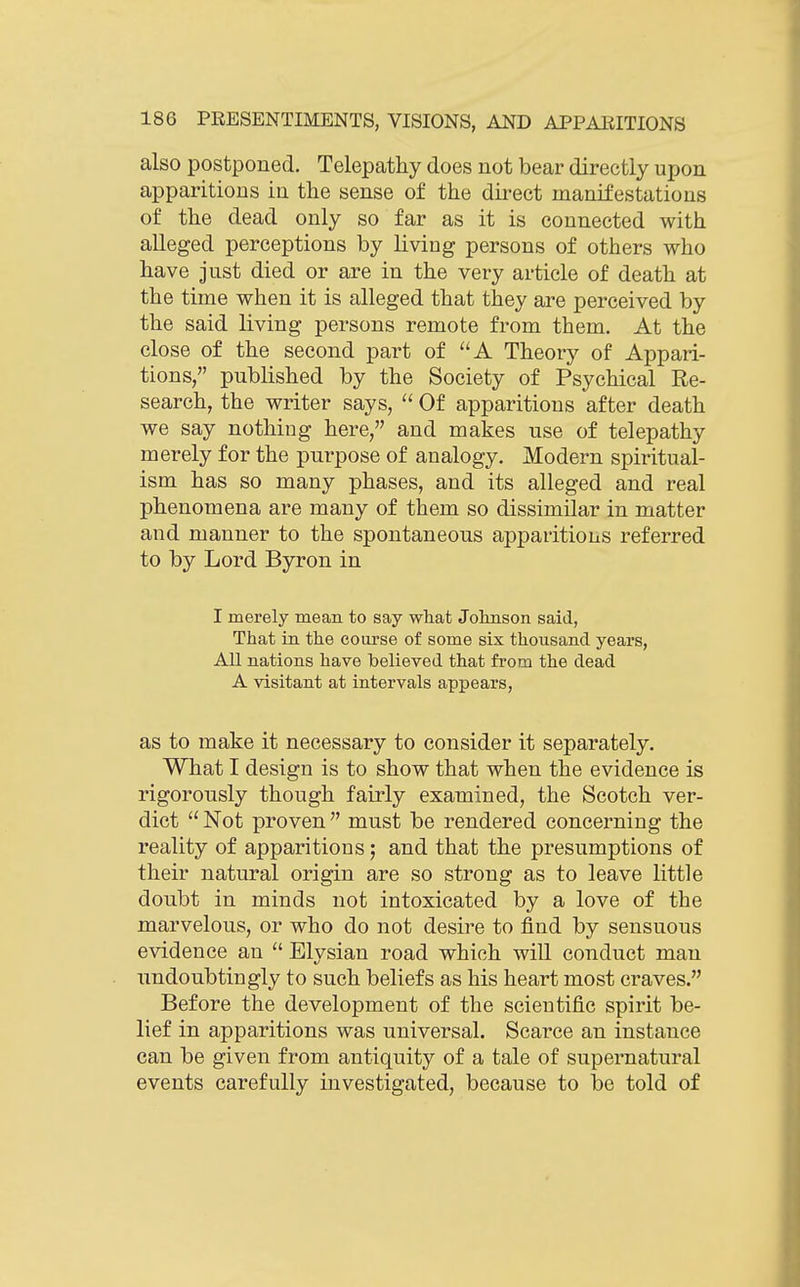 also postponed. Telepathy does not bear directly upon apparitions in the sense of the direct manifestations of the dead only so far as it is connected with alleged perceptions by living persons of others who have just died or are in the very article of death at the time when it is alleged that they are perceived by the said living persons remote from them. At the close of the second part of A Theory of Appari- tions, published by the Society of Psychical Re- search, the writer says,  Of apparitions after death we say nothing here, and makes use of telepathy merely for the purpose of analogy. Modern spiritual- ism has so many phases, and its alleged and real phenomena are many of them so dissimilar in matter and manner to the spontaneous apparitions referred to by Lord Byron in I merely meaii to say what Jolmson said, That in the course of some six thousand years, All nations have believed that from the dead A visitant at intervals appears, as to make it necessary to consider it separately. What I design is to show that when the evidence is rigorously though fairly examined, the Scotch ver- dict  Not proven  must be rendered concerning the reality of apparitions; and that the presumptions of their natural origin are so strong as to leave little doubt in minds not intoxicated by a love of the marvelous, or who do not desire to find by sensuous evidence an  Elysian road which will conduct man undoubtingly to such beliefs as his heart most craves. Before the development of the scientific spirit be- lief in apparitions was universal. Scarce an instance can be given from antiquity of a tale of supernatural events carefully investigated, because to be told of