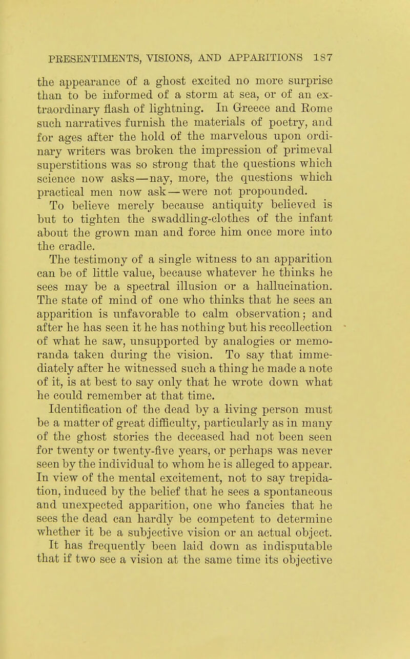 the appearance of a ghost excited no more surprise than to be informed of a storm at sea, or of an ex- traordinary flash of lightning. In Greece and Rome such narratives furnish the materials of poetry, and for ages after the hold of the marvelous upon ordi- nary writers was broken the impression of primeval superstitions was so strong that the questions which science now asks—nay, more, the questions which practical men now ask—were not propounded. To believe merely because antiquity believed is but to tighten the swaddling-clothes of the infant about the grown man and force him once more into the cradle. The testimony of a single witness to an apparition can be of little value, because whatever he thinks he sees may be a spectral illusion or a hallucination. The state of mind of one who thinks that he sees an apparition is unfavorable to calm observation; and after he has seen it he has nothing but his recollection of what he saw, unsupported by analogies or memo- randa taken during the vision. To say that imme- diately after he witnessed such a thing he made a note of it, is at best to say only that he wrote down what he could remember at that time. Identification of the dead by a living person must be a matter of great difficulty, particularly as in many of the ghost stories the deceased had not been seen for twenty or twenty-five years, or perhaps was never seen by the individual to whom he is alleged to appear. In view of the mental excitement, not to say trepida- tion, induced by the belief that he sees a spontaneous and unexpected apparition, one who fancies that he sees the dead can hardly be competent to determine whether it be a subjective vision or an actual object. It has frequently been laid down as indisputable that if two see a vision at the same time its objective