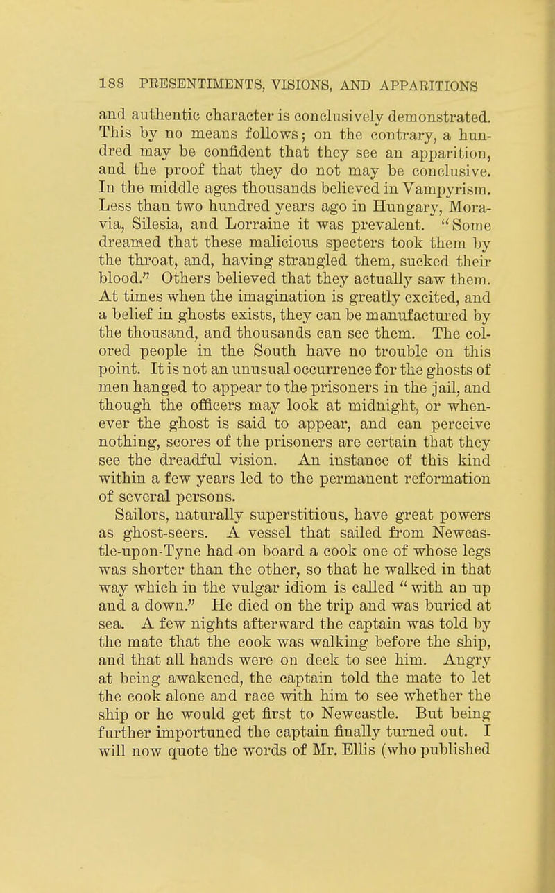 and authentic character is conclusively demonstrated. This by no means follows; on the contrary, a hun- dred may be confident that they see an apparition, and the proof that they do not may be conclusive. In the middle ages thousands believed in Vampyrism. Less than two hundred years ago in Hungary, Mora- via, Silesia, and Lorraine it was prevalent. Some dreamed that these malicious specters took them by the throat, and, having strangled them, sucked their blood. Others believed that they actually saw them. At times when the imagination is greatly excited, and a belief in ghosts exists, they can be manufactured by the thousand, and thousands can see them. The col- ored people in the South have no trouble on this point. It is not an unusual occurrence for the ghosts of men hanged to appear to the prisoners in the jail, and though the officers may look at midnight, or when- ever the ghost is said to appear, and can perceive nothing, scores of the prisoners are certain that they see the dreadful vision. An instance of this kind within a few years led to the permanent reformation of several persons. Sailors, naturally superstitious, have great powers as ghost-seers. A vessel that sailed from Newcas- tle-upon-Tyne had on board a cook one of whose legs was shorter than the other, so that he walked in that way which in the vulgar idiom is called  with an up and a down. He died on the trip and was buried at sea. A few nights afterward the captain was told by the mate that the cook was walking before the ship, and that all hands were on deck to see him. Angry at being awakened, the captain told the mate to let the cook alone and race with him to see whether the ship or he would get first to Newcastle. But being further importuned the captain finally turned out. I will now quote the words of Mr. Ellis (who published