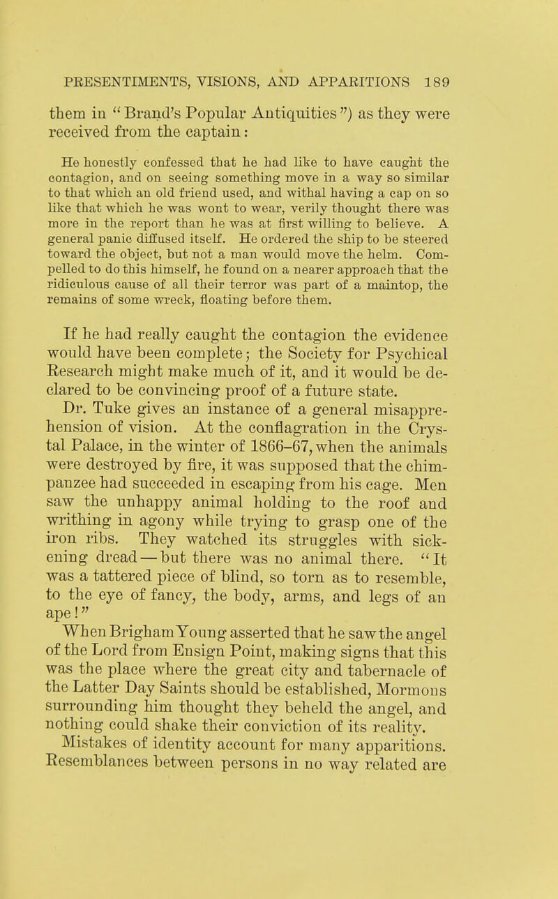 them in Brand's Popular Antiquities ) as they were received from the captain: He honestly confessed that he had like to have caught the contagion, and on seeing something move in a way so similar to that which an old friend used, and withal having a cap on so like that which he was wont to wear, verily thought there was more in the report than he was at first willing to believe. A general panic diffused itself. He ordered the ship to be steered toward the object, but not a man would move the helm. Com- pelled to do this himself, he found on a nearer approach that the ridiculous cause of all their terror was part of a maintop, the remains of some wi'eck, floating before them. If he had really caught the contagion the evidence would have been complete; the Society for Psychical Research might make much of it, and it would be de- clared to be convincing proof of a future state. Dr. Tuke gives an instance of a general misappre- hension of vision. At the conflagration in the Crys- tal Palace, in the winter of 1866-67, when the animals were destroyed by fire, it was supposed that the chim- panzee had succeeded in escaping from his cage. Men saw the unhappy animal holding to the roof and writhing in agony while trying to grasp one of the iron ribs. They watched its struggles with sick- ening dread — but there was no animal there. It was a tattered piece of blind, so torn as to resemble, to the eye of fancy, the body, arms, and legs of an ape! When Brigham Young asserted that he saw the angel of the Lord from Ensign Point, making signs that this was the place where the great city and tabernacle of the Latter Day Saints should be established, Mormons surrounding him thought they beheld the angel, and nothing could shake their conviction of its reality. Mistakes of identity account for many apparitions. Resemblances between persons in no way related are