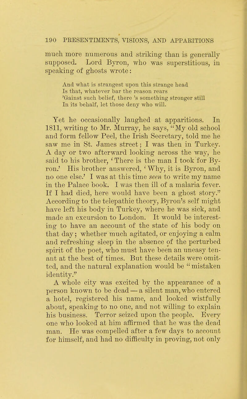 much more numerous and striking than is generally- supposed. Lord Byron, who was superstitious, in speaking of ghosts wrote: And what is strangest upon this strange head Is that, whatever bar the reason rears 'Gainst such belief, there's something stronger still In its behalf, let those deny who will. Yet he occasionally laughed at apparitions. In 1811, writing to Mr. Murray, he says, My old school and form fellow Peel, the Irish Secretary, told me he saw me in St. James street; I was then in Turkey. A day or two afterward looking across the way, he said to his brother, ' There is the man I took for By- ron.' His brother answered, ' Why, it is Byron, and no one else.' I was at this time seen to write my name in the Palace book. I was then ill of a malaria fever. If I had died, here would have been a ghost story. According to the telepathic theory, Byron's self might have left his body in Turkey, where he was sick, and made an excursion to London. It would be interest- ing to have an account of the state of his body on that day; whether much agitated, or enjoying a calm and refreshing sleep in the absence of the perturbed spirit of the poet, who must have been an uneasy ten- ant at the best of times. But these details were omit- ted, and the natural explanation would be  mistaken identity. A whole city was excited by the appearance of a person known to be dead — a silent man, who entered a hotel, registered his name, and looked wistfully about, speaking to no one, and not willing to explain his business. Terror seized upon the people. Every one who looked at him affirmed that he was the dead man. He was compelled after a few days to account for himself, and had no difficulty in proving, not only