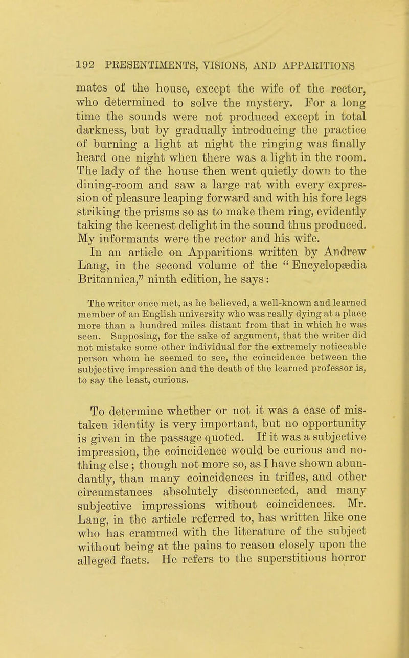 mates of the house, except the wife of the rector, who determined to solve the mystery. For a long time the sounds were not produced except in total darkness, but by gradually introducing the practice of burning a light at night the ringing was finally heard one night when there was a light in the room. The lady of the house then went quietly down to the dining-room and saw a large rat with every expres- sion of pleasure leaping forward and with his fore legs striking the prisms so as to make them ring, evidently taking the keenest delight in the sound thus produced. My informants were the rector and his wife. In an article on Apparitions written by Andrew Lang, in the second volume of the Encyclopaedia Britannica, ninth edition, he says: The writer once met, as lie believed, a well-known and learned member of an English university who was really dying at a place more than a hundi'ed miles distant from that in which he was seen. Supposing, for the sake of argument, that the writer did not mistake some other individual for the extremely noticeable person whom he seemed to see, the coincidence between the subjective impression and the death of the learned professor is, to say the least, curious. To determine whether or not it was a case of mis- taken identity is very important, but no opportunity is given in the passage quoted. If it was a subjective impression, the coincidence would be curious and no- thing else; though not more so, as I have shown abun- dantly, than many coincidences in trifles, and other circumstances absolutely disconnected, and many subjective impressions without coincidences. Mr. Lang, in the article referred to, has written like one who has crammed with the literature of the subject without being at the pains to reason closely upon the alleged facts. He refers to the superstitious horror