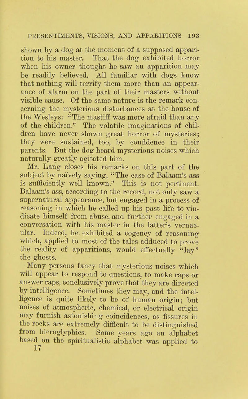shown by a dog at the moment of a supposed appari- tion to his master. That the dog exhibited horror when his owner thought he saw an apparition may be readily believed. All familiar with dogs know that nothing will terrify them more than an appear- ance of alarm on the part of their masters without visible cause. Of the same nature is the remark con- cerning the mysterious disturbances at the house of the Wesleys: ''The mastiff was more afraid than any of the children. The volatile imaginations of chil- dren have never shown great horror of mysteries; they were sustained, too, by confidence in their parents. But the dog heard mysterious noises which naturally greatly agitated him. Mr. Lang closes his remarks on this part of the subject by naively saying, The case of Balaam's ass is sufficiently well known. This is not pertinent. Balaam's ass, according to the record, not only saw a supernatural appearance, but engaged in a process of reasoning in which he called up his past life to vin- dicate himself from abuse, and further engaged in a conversation with his master in the latter's vernac- ular. Indeed, he exhibited a cogency of reasoning which, applied to most of the tales adduced to prove the reality of apparitions, would effectually lay the ghosts. Many persons fancy that mysterious noises which will appear to respond to questions, to make raps or answer raps, conclusively prove that they are directed by intelligence. Sometimes they may, and the intel- ligence is quite likely to be of human origin; but noises of atmospheric, chemical, or electrical origin may furnish astonishing coincidences, as fissures in the rocks are extremely difficult to be distinguished from hieroglyphics. Some years ago an alphabet based on the spiritualistic alphabet was applied to