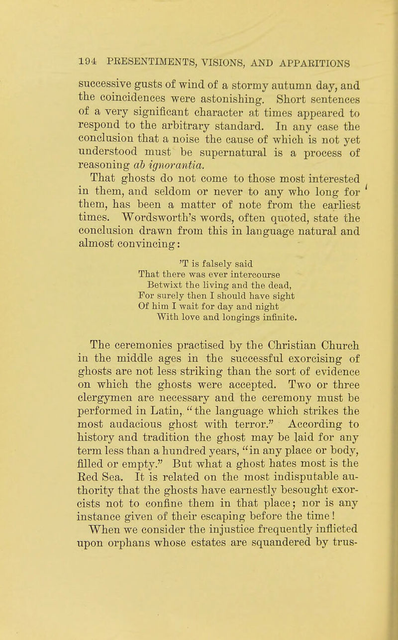 successive gusts of wind of a stormy autumn day, and the coincidences were astonishing. Short sentences of a very significant character at times appeared to respond to the arbitrary standard. In any case the conclusion that a noise the cause of which is not yet understood must be supernatural is a process of reasoning ah ignorantia. That ghosts do not come to those most interested in them, and seldom or never to any who long for them, has been a matter of note from the earliest times. Wordsworth's words, often quoted, state the conclusion drawn from this in language natural and almost convincing: 'T is falsely said That there was ever intercourse Betwixt the living and the dead, For surely then I should have sight Of him I wait for day and night With love and longings infinite. The ceremonies practised by the Christian Church in the middle ages in the successful exorcising of ghosts are not less striking than the sort of evidence on which the ghosts were accepted. Two or three clergymen are necessary and the ceremony must be performed in Latin, the language which strikes the most audacious ghost with terror. According to history and tradition the ghost may be laid for any term less than a hundred years, in any place or body, filled or empty. But what a ghost hates most is the Red Sea. It is related on the most indisputable au- thority that the ghosts have earnestly besought exor- cists not to confine them in that place; nor is any instance given of their escaping before the time! When we consider the injustice frequently inflicted upon orphans whose estates are squandered by trus-