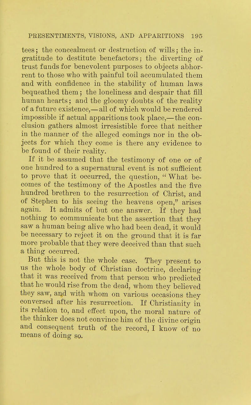 tees; the concealment or destrnction of wills; the in- gratitude to destitute benefactors j the diverting of trust funds for benevolent purposes to objects abhor- rent to those who with painful toil accumulated them and with confidence in the stabihty of human laws bequeathed them; the loneliness and despair that fill human hearts; and the gloomy doubts of the reality of a future existence,—all of which would be rendered impossible if actual apparitions took place,—the con- clusion gathers almost irresistible force that neither in the manner of the alleged comings nor in the ob- jects for which they come is there any evidence to be found of their reality. If it be assumed that the testimony of one or of one hundred to a supernatural event is not sufficient to prove that it occurred, the question,  What be- comes of the testimony of the Apostles and the five hundred brethren to the resurrection of Christ, and of Stephen to his seeing the heavens open, arises again. It admits of but one answer. If they had nothing to communicate but the assertion that they saw a human being alive who had been dead, it would be necessary to reject it on the ground that it is far more probable that they were deceived than that such a thing occurred. But this is not the whole case. They present to us the whole body of Christian doctrine, declaring that it was received from that person who predicted that he would rise from the dead, whom they believed they saw, and with whom on various occasions they conversed after his resurrection. If Christianity in its relation to, and effect upon, the moral nature of the thinker does not convince him of the divine origin and consequent truth of the record, I know of no means of doing so.