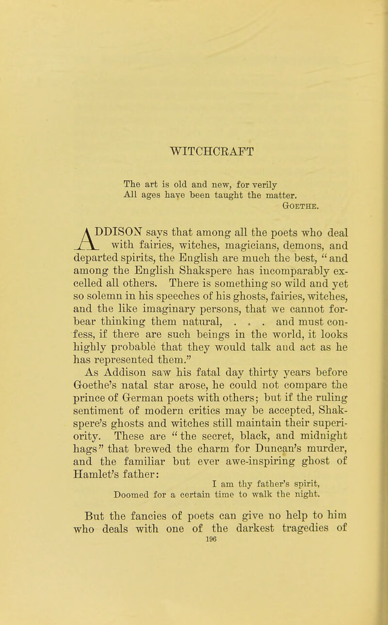 WITCHCRAFT The art is old and new, for verily- All ages have been taught the matter. GrOETHE. A DDISON says tliat among all tlie poets who deal r\ with fairies, witches, magicians, demons, and departed spirits, the English are much the best,  and among the English Shakspere has incomparably ex- celled all others. There is something so wild and yet so solemn in his speeches of his ghosts, fairies, witches, and the like imaginary persons, that we cannot for- bear thinking them natural, . . . and must con- fess, if there are such beings in the world, it looks highly probable that they would talk and act as he has represented them. As Addison saw his fatal day thirty years before Goethe's natal star arose, he could not compare the prince of Grerman poets with others; but if the ruling sentiment of modern critics may be accepted, Shak- spere's ghosts and witches still maintain their superi- ority. These are the secret, black, and midnight hags that brewed the charm for Duncan's murder, and the familiar but ever awe-inspiring ghost of Hamlet's father: I am thy father's spirit, Doomed for a certain time to walk the night. But the fancies of poets can give no help to him who deals with one of the darkest tragedies of