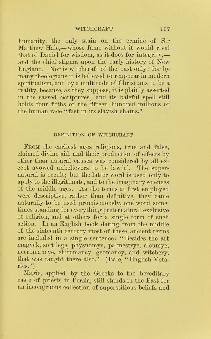 humanity, the only stain on the ermine of Sir Matthew Hale,—whose fame without it would rival that of Daniel for wisdom, as it does for integrity,— and the chief stigma upon the early history of New England. Nor is witchcraft of the past only: for by many theologians it is believed to reappear in modern spiritualism, and by a multitude of Christians to be a reality, because, as they suppose, it is plainly asserted in the sacred Scriptures; and its baleful spell still holds four fifths of the fifteen hundred millions of the human race  fast in its slavish chains. DEFINITION OF WITCHCRAFT From the earliest ages religions, true and false, claimed divine aid, and their production of effects by other than natural causes was considered by all ex- cept avowed unbelievers to be lawful. The super- natural is occult; but the latter word is used only to apply to the illegitimate, and to the imaginary sciences of the middle ages. As the terms at first employed were descriptive, rather than definitive, they came naturally to be used promiscuously, one word some- times standing for everything preternatural exclusive of religion, and at others for a single form of such action. In an English book dating from the middle of the sixteenth century most of these ancient terms are included in a single sentence: Besides the art magyck, sortilege, physnomye, palmestrye, alcumye, necromancye, chiromancy, geomancy, and witchery, that was taught there also. (Bale, English Vota- ries.) Magic, applied by the G-reeks to the hereditary caste of priests in Persia, still stands in the East for an incongruous collection of superstitious beliefs and