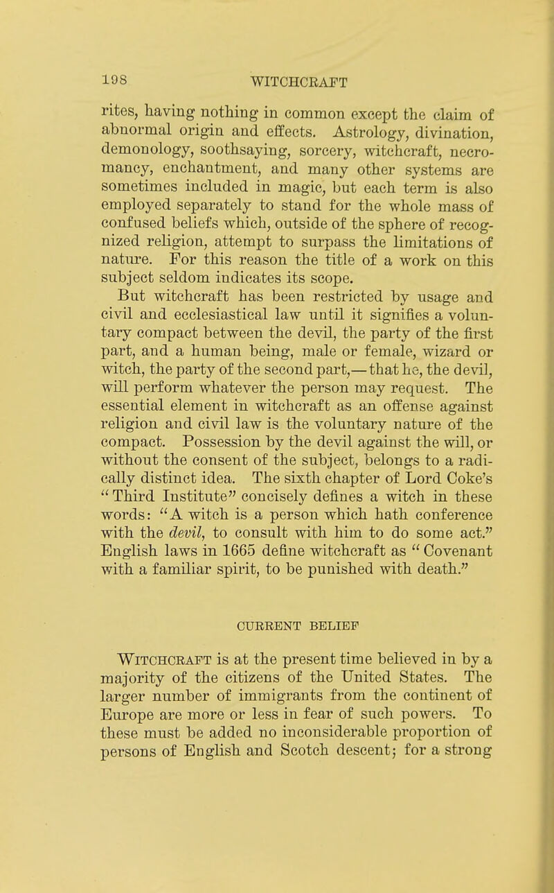 rites, having nothing in common except the claim of abnormal origin and effects. Astrology, divination, demonology, soothsaying, sorcery, witchcraft, necro- mancy, enchantment, and many other systems are sometimes included in magic, but each term is also employed separately to stand for the whole mass of confused beliefs which, outside of the sphere of recog- nized religion, attempt to surpass the limitations of nature. For this reason the title of a work on this subject seldom indicates its scope. But witchcraft has been restricted by usage and civil and ecclesiastical law until it signifies a volun- tary compact between the devil, the party of the first part, and a human being, male or female, wizard or witch, the party of the second part,— that he, the devil, will perform whatever the person may request. The essential element in witchcraft as an offense against religion and civil law is the voluntary nature of the compact. Possession by the devil against the will, or without the consent of the subject, belongs to a radi- cally distinct idea. The sixth chapter of Lord Coke's u Tiiird Institute concisely defines a witch in these words: A witch is a person which hath conference with the devil, to consult with him to do some act. English laws in 1665 define witchcraft as  Covenant with a familiar spirit, to be punished with death. CURRENT BELIEF Witchcraft is at the present time believed in by a majority of the citizens of the United States. The larger number of immigrants from the continent of Europe are more or less in fear of such powers. To these must be added no inconsiderable proportion of persons of English and Scotch descentj for a strong