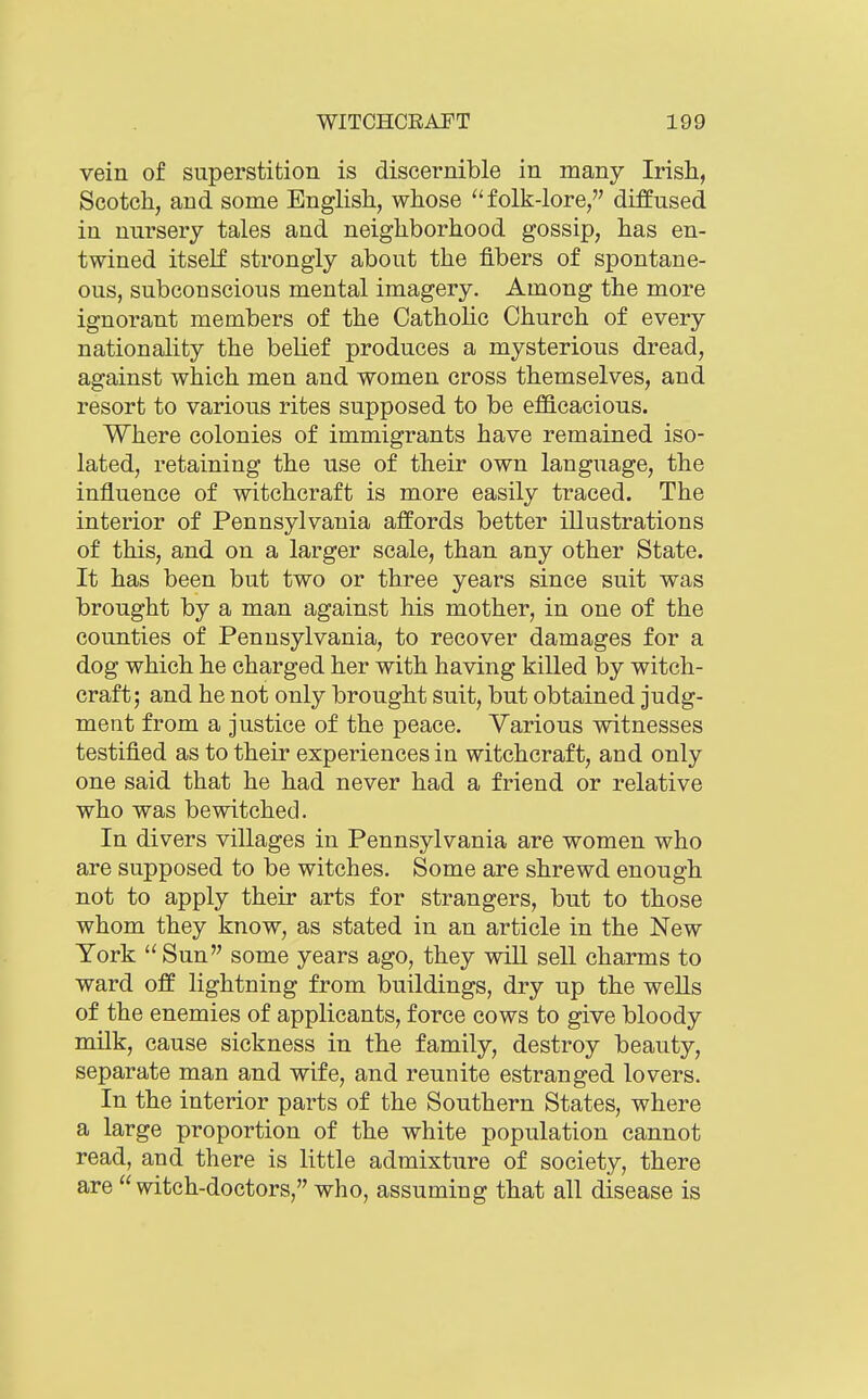 vein of superstition is discernible in many Irish, Scotch, and some English, whose folk-lore, diffused in nursery tales and neighborhood gossip, has en- twined itself strongly about the fibers of spontane- ous, subconscious mental imagery. Among the more ignorant members of the Catholic Church of every nationality the behef produces a mysterious dread, against which men and women cross themselves, and resort to various rites supposed to be efficacious. Where colonies of immigrants have remained iso- lated, retaining the use of their own language, the influence of witchcraft is more easily traced. The interior of Pennsylvania affords better illustrations of this, and on a larger scale, than any other State. It has been but two or three years since suit was brought by a man against his mother, in one of the counties of Pennsylvania, to recover damages for a dog which he charged her with having killed by witch- craft; and he not only brought suit, but obtained judg- ment from a justice of the peace. Various witnesses testified as to their experiences in witchcraft, and only one said that he had never had a friend or relative who was bewitched. In divers villages in Pennsylvania are women who are supposed to be witches. Some are shrewd enough not to apply their arts for strangers, but to those whom they know, as stated in an article in the New York Sun some years ago, they wiU sell charms to ward off lightning from buildings, dry up the weUs of the enemies of applicants, force cows to give bloody milk, cause sickness in the family, destroy beauty, separate man and wife, and reunite estranged lovers. In the interior parts of the Southern States, where a large proportion of the white population cannot read, and there is little admixture of society, there are witch-doctors, who, assuming that all disease is