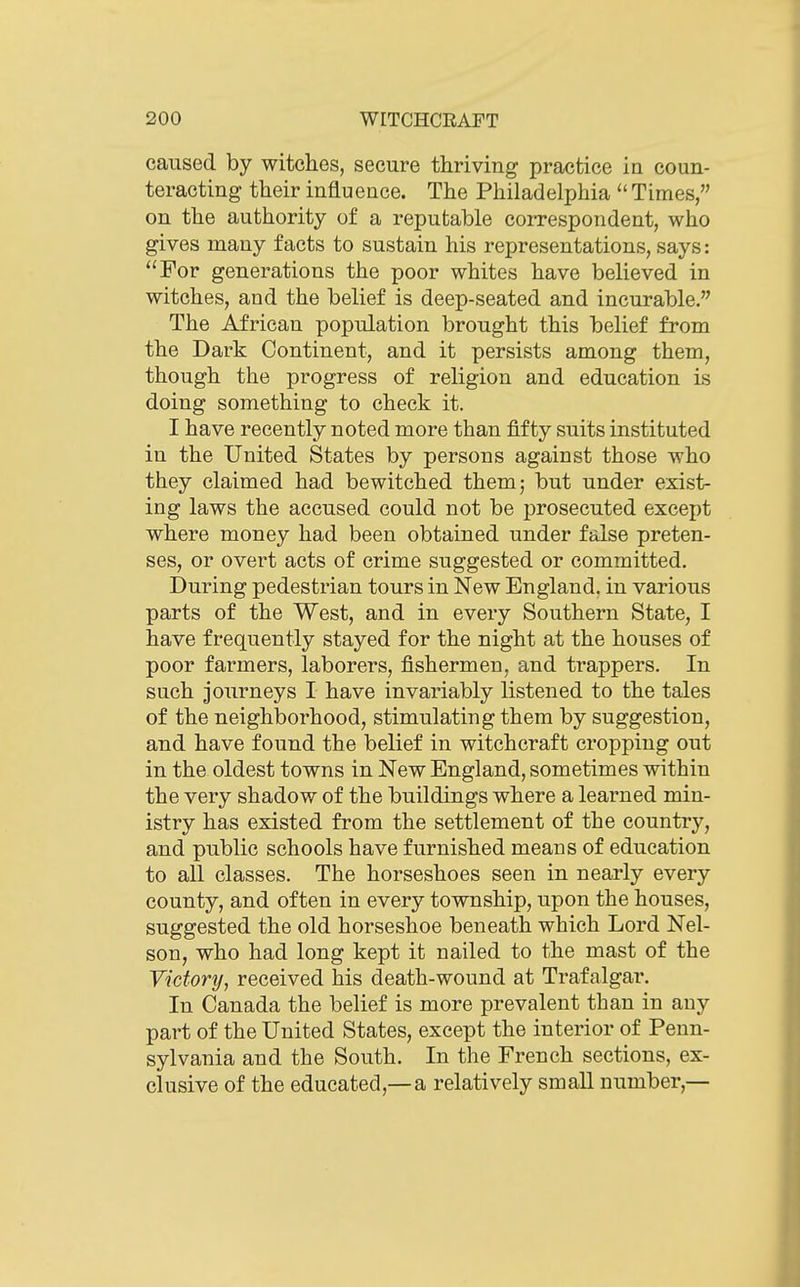 caused by witches, secure thriving practice in coun- teracting their influence. The Philadelphia  Times, on the authority of a reputable correspondent, who gives many facts to sustain his representations, says: For generations the poor whites have believed in witches, and the belief is deep-seated and incurable. The African population brought this belief from the Dark Continent, and it persists among them, though the progress of religion and education is doing something to check it. I have recently noted more than fifty suits instituted in the United States by persons against those who they claimed had bewitched them; but under exist- ing laws the accused could not be prosecuted except where money had been obtained under false preten- ses, or overt acts of crime suggested or committed. During pedestrian tours in New England, in various parts of the West, and in every Southern State, I have frequently stayed for the night at the houses of poor farmers, laborers, fishermen, and trappers. In such journeys I have invariably listened to the tales of the neighborhood, stimulating them by suggestion, and have found the belief in witchcraft cropping out in the oldest towns in New England, sometimes within the very shadow of the buildings where a learned min- istry has existed from the settlement of the country, and public schools have furnished means of education to all classes. The horseshoes seen in nearly every county, and often in every township, upon the houses, suggested the old horseshoe beneath which Lord Nel- son, who had long kept it nailed to the mast of the Victory, received his death-wound at Trafalgar. In Canada the belief is more prevalent than in any part of the United States, except the interior of Penn- sylvania and the South. In the French sections, ex- clusive of the educated,—a relatively small number,—