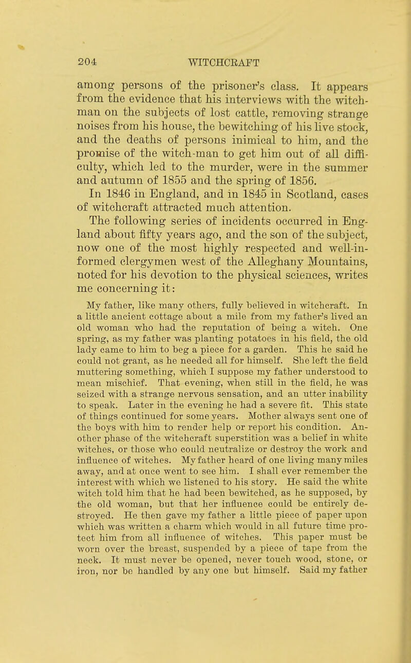 among persons of the prisoner's class. It appears from the evidence that his interviews with the witch- man on the subjects of lost cattle, removing strange noises from his house, the bewitching of his live stock, and the deaths of persons inimical to him, and the promise of the witch-man to get him out of all diffi- culty, which led to the murder, were in the summer and autumn of 1855 and the spring of 1856. In 1846 in England, and in 1845 in Scotland, cases of witchcraft attracted much attention. The following series of incidents occurred in Eng- land about fifty years ago, and the son of the subject, now one of the most highly respected and well-in- formed clergymen west of the Alleghany Mountains, noted for his devotion to the physical sciences, writes me concerning it: My father, like many others, fully believed in witchcraft. In a little ancient cottage about a mile from my father's lived an old woman who had the reputation of being a witch. One spring, as my father was planting potatoes in his field, the old lady came to him to beg a piece for a garden. This he said he could not grant, as he needed all for himself. She left the field muttering something, which I suppose my father understood to mean mischief. That evening, when still in the field, he was seized with a strange nervous sensation, and an utter inability to speak. Later in the evening he had a severe fit. This state of things continued for some years. Mother always sent one of the boys with him to render help or report his condition. An- other phase of the witchcraft superstition was a belief in white witches, or those who could neutralize or destroy the work and influence of witches. My father heard of one living many miles away, and at once went to see him. I shall ever remember the interest with which we listened to his story. He said the white witch told him that he had been bewitched, as he supposed, by the old woman, but that her influence could be entirely de- stroyed. He then gave my father a little piece of paper upon which was written a charm which would in all future time pro- tect him from all influence of witches. This paper must be worn over the breast, suspended by a piece of tape from the neck. It must never be opened, never touch wood, stone, or iron, nor be handled by any one but himself. Said my father